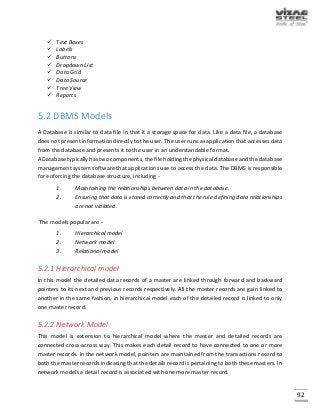 92
 Text Boxes
 Labels
 Buttons
 Dropdown List
 Data Grid
 Data Source
 Tree View
 Reports
5.2 DBMS Models
A Database is similar to data file in that it a storage space for data. Like a data file, a database
does not present information directly to the user. The user runs as application that accesses data
from the database and presents it to the user in an understandable format.
A Database typically has two components, the file holding the physical database and the database
management system software that applications use to access the data. The DBMS is responsible
for enforcing the database structure, including -
1. Maintaining the relationships between data in the database.
2. Ensuring that data is stored correctly and that the rule defining data relationships
are not violated.
The models popular are -
1. Hierarchical model
2. Network model
3. Relational model
5.2.1 Hierarchical model
In this model the detailed data records of a master are linked through forward and backward
pointers to its next and previous records respectively. All the master records are gain linked to
another in the same fashion, in hierarchical model each of the detailed record is linked to only
one master record.
5.2.2 Network Model
This model is extension to hierarchical model where the master and detailed records are
connected cross-across way. This makes each detail record to have connected to one or more
master records. In the network model, pointers are maintained from the transactions record to
both the master records indicating that the details record is pertaining to both these masters. In
network models a detail record is associated with one more master record.
 