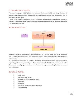 94
5.3 Introduction to PL/SQL
Procedural Language/ SQL (PL/SQL) is the procedural extension to SQL with design features of
programming languages. Data Manipulation and Query statements of SQL are included with in
procedural units of code.
PL/SQL offers modern software engineering features such as data encapsulation, exception
handling, information hiding, object orientation and brings state-of-the-art programming to the
Oracle server and toolset.
PL/SQL Environment
Blocks of PL/SQL are passed to and processed by a PL/SQL engine, which may reside within the
tool or within the Oracle server. The engine that is used depends on where the PL/SQL block is
being invoked.
A single transfer is required to send the block from the application to the Oracle server thus
improving performance, especially in a Client-Server network. PL/SQL code can also be stored in
Oracle server as subprograms that can be referenced by any number of applications connected
to the database
Benefits of PL/SQL -
 Integration
 Improved Performance
 Modularized Program Development
 Portability
 Identifiers
 Procedural Language Control Structures
 Error Handling
 