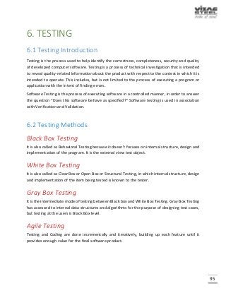 95
6. TESTING
6.1 Testing Introduction
Testing is the process used to help identify the correctness, completeness, security and quality
of developed computer software. Testing is a process of technical investigation that is intended
to reveal quality-related information about the product with respect to the context in which it is
intended to operate. This includes, but is not limited to the process of executing a program or
application with the intent of finding errors.
Software Testing is the process of executing software in a controlled manner, in order to answer
the question “Does this software behave as specified?” Software testing is used in association
with Verification and Validation.
6.2 Testing Methods
Black Box Testing
It is also called as Behavioral Testing because it doesn’t focuses on internal structure, design and
implementation of the program. It is the external view test object.
White Box Testing
It is also called as Clear Box or Open Box or Structural Testing, in which internal structure, design
and implementation of the item being tested is known to the tester.
Gray Box Testing
It is the intermediate mode of testing between Black box and White Box Testing. Gray Box Testing
has accessed to internal data structures and algorithms for the purpose of designing test cases,
but testing at the users is Black Box level.
Agile Testing
Testing and Coding are done incrementally and iteratively, building up each feature until it
provides enough value for the final software product.
 