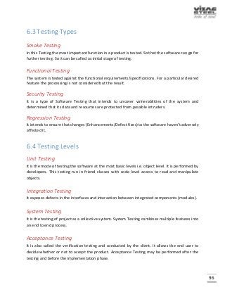 96
6.3 Testing Types
Smoke Testing
In this Testing the most important function in a product is tested. So that the software can go for
further testing. So it can be called as initial stage of testing.
Functional Testing
The system is tested against the functional requirements/specifications. For a particular desired
feature the processing is not considered but the result.
Security Testing
It is a type of Software Testing that intends to uncover vulnerabilities of the system and
determined that its data and resources are protected from possible intruders.
Regression Testing
It intends to ensure that changes (Enhancements/Defect fixes) to the software haven’t adversely
affected it.
6.4 Testing Levels
Unit Testing
It is the mode of testing the software at the most basic levels i.e. object level. It is performed by
developers. This testing run in friend classes with code level access to read and manipulate
objects.
Integration Testing
It exposes defects in the interfaces and interaction between integrated components (modules).
System Testing
It is the testing of project as a collective system. System Testing combines multiple features into
an end to end process.
Acceptance Testing
It is also called the verification testing and conducted by the client. It allows the end user to
decide whether or not to accept the product. Acceptance Testing may be performed after the
testing and before the implementation phase.
 