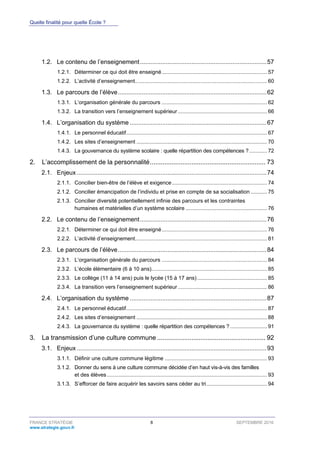 Quelle finalité pour quelle École ?
FRANCE STRATÉGIE 8 SEPTEMBRE 2016
www.strategie.gouv.fr
1.2. Le contenu de l’enseignement..........................................................................57
Déterminer ce qui doit être enseigné....................................................................... 571.2.1.
L’activité d’enseignement......................................................................................... 601.2.2.
1.3. Le parcours de l’élève.......................................................................................62
L’organisation générale du parcours ....................................................................... 621.3.1.
La transition vers l’enseignement supérieur ............................................................ 661.3.2.
1.4. L’organisation du système ................................................................................67
Le personnel éducatif............................................................................................... 671.4.1.
Les sites d’enseignement ........................................................................................ 701.4.2.
La gouvernance du système scolaire : quelle répartition des compétences ?............ 721.4.3.
2. L’accomplissement de la personnalité................................................................ 73
2.1. Enjeux ...............................................................................................................74
Concilier bien-être de l’élève et exigence................................................................ 742.1.1.
Concilier émancipation de l’individu et prise en compte de sa socialisation ........... 752.1.2.
Concilier diversité potentiellement infinie des parcours et les contraintes2.1.3.
humaines et matérielles d’un système scolaire ....................................................... 76
2.2. Le contenu de l’enseignement..........................................................................76
Déterminer ce qui doit être enseigné....................................................................... 762.2.1.
L’activité d’enseignement......................................................................................... 812.2.2.
2.3. Le parcours de l’élève.......................................................................................84
L’organisation générale du parcours ....................................................................... 842.3.1.
L’école élémentaire (6 à 10 ans).............................................................................. 852.3.2.
Le collège (11 à 14 ans) puis le lycée (15 à 17 ans) ............................................... 852.3.3.
La transition vers l’enseignement supérieur ............................................................ 862.3.4.
2.4. L’organisation du système ................................................................................87
Le personnel éducatif............................................................................................... 872.4.1.
Les sites d’enseignement ........................................................................................ 882.4.2.
La gouvernance du système : quelle répartition des compétences ?......................... 912.4.3.
3. La transmission d’une culture commune ............................................................ 92
3.1. Enjeux ...............................................................................................................93
Définir une culture commune légitime ..................................................................... 933.1.1.
Donner du sens à une culture commune décidée d’en haut vis-à-vis des familles3.1.2.
et des élèves............................................................................................................ 93
S’efforcer de faire acquérir les savoirs sans céder au tri......................................... 943.1.3.
 
