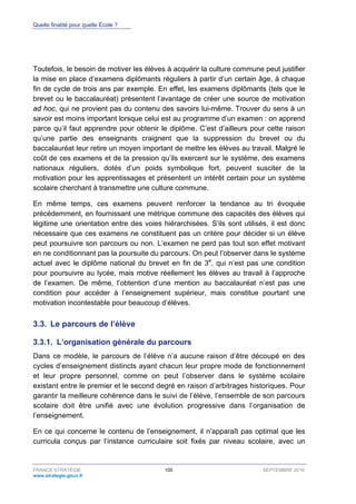 Quelle finalité pour quelle École ?
FRANCE STRATÉGIE 100 SEPTEMBRE 2016
www.strategie.gouv.fr
Toutefois, le besoin de motiver les élèves à acquérir la culture commune peut justifier
la mise en place d’examens diplômants réguliers à partir d’un certain âge, à chaque
fin de cycle de trois ans par exemple. En effet, les examens diplômants (tels que le
brevet ou le baccalauréat) présentent l’avantage de créer une source de motivation
ad hoc, qui ne provient pas du contenu des savoirs lui-même. Trouver du sens à un
savoir est moins important lorsque celui est au programme d’un examen : on apprend
parce qu’il faut apprendre pour obtenir le diplôme. C’est d’ailleurs pour cette raison
qu’une partie des enseignants craignent que la suppression du brevet ou du
baccalauréat leur retire un moyen important de mettre les élèves au travail. Malgré le
coût de ces examens et de la pression qu’ils exercent sur le système, des examens
nationaux réguliers, dotés d’un poids symbolique fort, peuvent susciter de la
motivation pour les apprentissages et présentent un intérêt certain pour un système
scolaire cherchant à transmettre une culture commune.
En même temps, ces examens peuvent renforcer la tendance au tri évoquée
précédemment, en fournissant une métrique commune des capacités des élèves qui
légitime une orientation entre des voies hiérarchisées. S’ils sont utilisés, il est donc
nécessaire que ces examens ne constituent pas un critère pour décider si un élève
peut poursuivre son parcours ou non. L’examen ne perd pas tout son effet motivant
en ne conditionnant pas la poursuite du parcours. On peut l’observer dans le système
actuel avec le diplôme national du brevet en fin de 3e
, qui n’est pas une condition
pour poursuivre au lycée, mais motive réellement les élèves au travail à l’approche
de l’examen. De même, l’obtention d’une mention au baccalauréat n’est pas une
condition pour accéder à l’enseignement supérieur, mais constitue pourtant une
motivation incontestable pour beaucoup d’élèves.
3.3. Le parcours de l’élève
L’organisation générale du parcours3.3.1.
Dans ce modèle, le parcours de l’élève n’a aucune raison d’être découpé en des
cycles d’enseignement distincts ayant chacun leur propre mode de fonctionnement
et leur propre personnel, comme on peut l’observer dans le système scolaire
existant entre le premier et le second degré en raison d’arbitrages historiques. Pour
garantir la meilleure cohérence dans le suivi de l’élève, l’ensemble de son parcours
scolaire doit être unifié avec une évolution progressive dans l’organisation de
l’enseignement.
En ce qui concerne le contenu de l’enseignement, il n’apparaît pas optimal que les
curricula conçus par l’instance curriculaire soit fixés par niveau scolaire, avec un
 