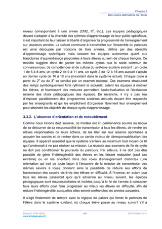 Chapitre 2
Des visions alternatives de l’école
FRANCE STRATÉGIE 101 SEPTEMBRE 2016
www.strategie.gouv.fr
niveau correspondant à une année (CM2, 6e
, etc.). Les équipes pédagogiques
devant s’adapter à la diversité des rythmes d’apprentissage de leur public spécifique,
il est important de leur laisser la liberté d’organiser la progressivité de l’enseignement
sur plusieurs années. La culture commune à transmettre sur l’ensemble du parcours
est ainsi découpée par tronçons de trois années, définis par des objectifs
d’apprentissage spécifiques mais laissant les équipes autonomes quant aux
trajectoires d’apprentissage proposées à leurs élèves au sein de chaque tronçon. Ce
modèle suggère donc de garder les mêmes cycles que le socle commun de
connaissances, de compétences et de culture du système scolaire existant : un cycle
1 de 6 à 8 ans, un cycle 2 de 9 à 11 ans, un cycle 3 de 12 à 15 ans auquel s’ajoute
un dernier cycle de 16 à 18 ans (inexistant dans le système actuel). Chaque cycle à
partir du 2e
ou du 3e
se conclut par un examen national. Ces examens structurent
des temps symboliquement forts rythment la scolarité, aident les équipes à motiver
les élèves, et fournissent des mesures permettant l’auto-évaluation et l’évaluation
externe des choix pédagogiques des équipes. En revanche, il n’y a pas lieu
d’imposer parallèlement des programmes scolaires annuels devant être respectés
par les enseignants et qui les empêchent d’organiser librement leur enseignement
pour atteindre les objectifs de chaque cycle d’apprentissage.
L’absence d’orientation et de redoublement3.3.2.
Comme nous l’avons déjà soulevé, ce modèle est en permanence soumis au risque
de se détourner de sa responsabilité de transmission à tous les élèves, de rendre les
élèves responsables de leurs échecs, de les trier sur leur aisance spontanée à
acquérir les savoirs et de rentrer dans un cercle vicieux de déresponsabilisation des
équipes. Il apparaît essentiel que le système s’enlève au maximum tout moyen de tri
qui l’amènerait à ne pas réaliser sa mission. La réussite aux examens de fin de cycle
ne doit pas conditionner la poursuite du parcours. Par ailleurs, il ne doit pas être
possible de gérer l’hétérogénéité des élèves en les faisant redoubler (sauf cas
extrême) ou en les orientant dans des voies d’enseignement distinctes (une
orientation qui irait de toute façon à l’encontre de la mission de transmission des
mêmes savoirs à tous), donnant ainsi la possibilité de réduire ses efforts de
transmission des savoirs vis-à-vis des élèves en difficulté. À l’inverse, en actant que
tous les élèves passeront quoi qu’il advienne au niveau suivant, les équipes
pédagogiques sont responsabilisées et incitées jusqu’à la fin de l’année à consacrer
tous leurs efforts pour faire progresser au mieux les élèves en difficulté, afin de
réduire l’hétérogénéité auxquelles elles seront confrontées les années suivantes.
Il s’agit finalement de rompre avec la logique de paliers qui fonde le parcours de
l’élève dans le système existant, où chaque élève passe au niveau suivant s’il a
 