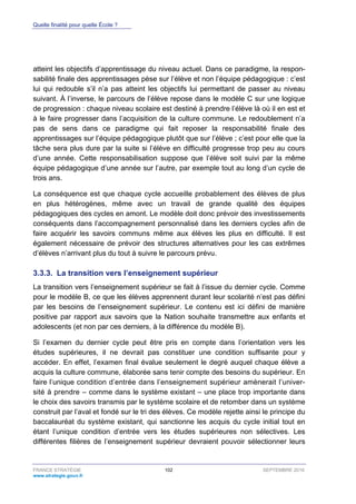 Quelle finalité pour quelle École ?
FRANCE STRATÉGIE 102 SEPTEMBRE 2016
www.strategie.gouv.fr
atteint les objectifs d’apprentissage du niveau actuel. Dans ce paradigme, la respon-
sabilité finale des apprentissages pèse sur l’élève et non l’équipe pédagogique : c’est
lui qui redouble s’il n’a pas atteint les objectifs lui permettant de passer au niveau
suivant. À l’inverse, le parcours de l’élève repose dans le modèle C sur une logique
de progression : chaque niveau scolaire est destiné à prendre l’élève là où il en est et
à le faire progresser dans l’acquisition de la culture commune. Le redoublement n’a
pas de sens dans ce paradigme qui fait reposer la responsabilité finale des
apprentissages sur l’équipe pédagogique plutôt que sur l’élève ; c’est pour elle que la
tâche sera plus dure par la suite si l’élève en difficulté progresse trop peu au cours
d’une année. Cette responsabilisation suppose que l’élève soit suivi par la même
équipe pédagogique d’une année sur l’autre, par exemple tout au long d’un cycle de
trois ans.
La conséquence est que chaque cycle accueille probablement des élèves de plus
en plus hétérogènes, même avec un travail de grande qualité des équipes
pédagogiques des cycles en amont. Le modèle doit donc prévoir des investissements
conséquents dans l’accompagnement personnalisé dans les derniers cycles afin de
faire acquérir les savoirs communs même aux élèves les plus en difficulté. Il est
également nécessaire de prévoir des structures alternatives pour les cas extrêmes
d’élèves n’arrivant plus du tout à suivre le parcours prévu.
La transition vers l’enseignement supérieur3.3.3.
La transition vers l’enseignement supérieur se fait à l’issue du dernier cycle. Comme
pour le modèle B, ce que les élèves apprennent durant leur scolarité n’est pas défini
par les besoins de l’enseignement supérieur. Le contenu est ici défini de manière
positive par rapport aux savoirs que la Nation souhaite transmettre aux enfants et
adolescents (et non par ces derniers, à la différence du modèle B).
Si l’examen du dernier cycle peut être pris en compte dans l’orientation vers les
études supérieures, il ne devrait pas constituer une condition suffisante pour y
accéder. En effet, l’examen final évalue seulement le degré auquel chaque élève a
acquis la culture commune, élaborée sans tenir compte des besoins du supérieur. En
faire l’unique condition d’entrée dans l’enseignement supérieur amènerait l’univer-
sité à prendre – comme dans le système existant – une place trop importante dans
le choix des savoirs transmis par le système scolaire et de retomber dans un système
construit par l’aval et fondé sur le tri des élèves. Ce modèle rejette ainsi le principe du
baccalauréat du système existant, qui sanctionne les acquis du cycle initial tout en
étant l’unique condition d’entrée vers les études supérieures non sélectives. Les
différentes filières de l’enseignement supérieur devraient pouvoir sélectionner leurs
 