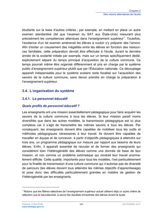 Chapitre 2
Des visions alternatives de l’école
FRANCE STRATÉGIE 103 SEPTEMBRE 2016
www.strategie.gouv.fr
étudiants sur la base d’autres critères ; par exemple, en mettant en place un autre
examen standardisé (tel que l’examen du SAT aux États-Unis) mesurant plus
précisément les compétences attendues dans l’enseignement supérieur1
. Toutefois,
l’existence d’un tel examen amènerait les élèves à vouloir s’y préparer dès l’amont.
Afin d’éviter un creusement des inégalités entre les élèves en fonction des ressour-
ces familiales, cette préparation devrait être effectuée à l’école, durant la dernière
année de la scolarité initiale par exemple, mais sur un temps spécifiquement dédié,
explicitement séparé du temps principal d’acquisition de la culture commune. Ce
temps pourrait même être organisé différemment et pris en charge par le système
public d’enseignement supérieur plutôt que par l’Éducation nationale. Ce découplage
apparaît indispensable pour le système scolaire reste focalisé sur l’acquisition des
savoirs de la culture commune, sans devoir prendre en charge la préparation à
l’enseignement supérieur.
3.4. L’organisation du système
Le personnel éducatif3.4.1.
Quels profils de personnel éducatif ?
Les enseignants ont une mission essentiellement pédagogique pour faire acquérir les
savoirs de la culture commune à tous les élèves. Si leur mission paraît moins
diversifiée que dans les autres modèles, la transmission pédagogique est ici plus
complexe car il s’agit de transmettre les mêmes savoirs à tous les élèves. Par
conséquent, les enseignants doivent être capables de mobiliser tous les outils et
méthodes pédagogiques nécessaires à leur travail. Ils doivent être capables de
travailler en équipe et de concevoir, à partir d’objectifs pédagogiques à atteindre sur
trois ans, un programme pédagogique sur mesure par rapport aux besoins de leurs
élèves. Enfin, il apparaît essentiel de recruter et de former des enseignants qui
considèrent bien l’hétérogénéité des élèves comme une donnée de base de leur
mission, et non comme un problème extrinsèque qui rendrait leur travail anorma-
lement difficile. Cette qualité, importante pour tous les modèles, l’est particulièrement
pour la finalité de transmission d’une culture commune qui n’autorise pas de diversité
de parcours (les élèves doivent tous atteindre les mêmes objectifs d’apprentissage)
et pose donc des difficultés particulièrement grandes en matière de gestion de
l’hétérogénéité par les enseignants.
1
Notons que les filières sélectives de l’enseignement supérieur actuel utilisent déjà un autre critère de
sélection que le baccalauréat, à savoir les résultats trimestriels des élèves durant le lycée.
 