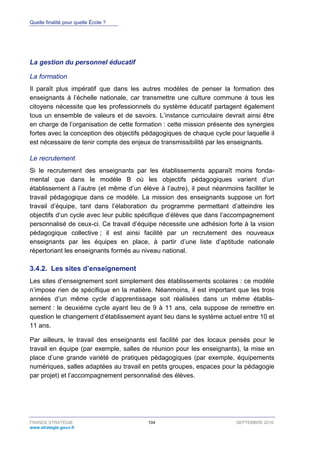 Quelle finalité pour quelle École ?
FRANCE STRATÉGIE 104 SEPTEMBRE 2016
www.strategie.gouv.fr
La gestion du personnel éducatif
La formation
Il paraît plus impératif que dans les autres modèles de penser la formation des
enseignants à l’échelle nationale, car transmettre une culture commune à tous les
citoyens nécessite que les professionnels du système éducatif partagent également
tous un ensemble de valeurs et de savoirs. L’instance curriculaire devrait ainsi être
en charge de l’organisation de cette formation : cette mission présente des synergies
fortes avec la conception des objectifs pédagogiques de chaque cycle pour laquelle il
est nécessaire de tenir compte des enjeux de transmissibilité par les enseignants.
Le recrutement
Si le recrutement des enseignants par les établissements apparaît moins fonda-
mental que dans le modèle B où les objectifs pédagogiques varient d’un
établissement à l’autre (et même d’un élève à l’autre), il peut néanmoins faciliter le
travail pédagogique dans ce modèle. La mission des enseignants suppose un fort
travail d’équipe, tant dans l’élaboration du programme permettant d’atteindre les
objectifs d’un cycle avec leur public spécifique d’élèves que dans l’accompagnement
personnalisé de ceux-ci. Ce travail d’équipe nécessite une adhésion forte à la vision
pédagogique collective ; il est ainsi facilité par un recrutement des nouveaux
enseignants par les équipes en place, à partir d’une liste d’aptitude nationale
répertoriant les enseignants formés au niveau national.
Les sites d’enseignement3.4.2.
Les sites d’enseignement sont simplement des établissements scolaires : ce modèle
n’impose rien de spécifique en la matière. Néanmoins, il est important que les trois
années d’un même cycle d’apprentissage soit réalisées dans un même établis-
sement : le deuxième cycle ayant lieu de 9 à 11 ans, cela suppose de remettre en
question le changement d’établissement ayant lieu dans le système actuel entre 10 et
11 ans.
Par ailleurs, le travail des enseignants est facilité par des locaux pensés pour le
travail en équipe (par exemple, salles de réunion pour les enseignants), la mise en
place d’une grande variété de pratiques pédagogiques (par exemple, équipements
numériques, salles adaptées au travail en petits groupes, espaces pour la pédagogie
par projet) et l’accompagnement personnalisé des élèves.
 