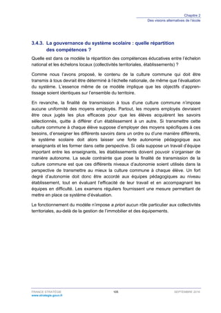 Chapitre 2
Des visions alternatives de l’école
FRANCE STRATÉGIE 105 SEPTEMBRE 2016
www.strategie.gouv.fr
La gouvernance du système scolaire : quelle répartition3.4.3.
des compétences ?
Quelle est dans ce modèle la répartition des compétences éducatives entre l’échelon
national et les échelons locaux (collectivités territoriales, établissements) ?
Comme nous l’avons proposé, le contenu de la culture commune qui doit être
transmis à tous devrait être déterminé à l’échelle nationale, de même que l’évaluation
du système. L’essence même de ce modèle implique que les objectifs d’appren-
tissage soient identiques sur l’ensemble du territoire.
En revanche, la finalité de transmission à tous d’une culture commune n’impose
aucune uniformité des moyens employés. Partout, les moyens employés devraient
être ceux jugés les plus efficaces pour que les élèves acquièrent les savoirs
sélectionnés, quitte à différer d’un établissement à un autre. Si transmettre cette
culture commune à chaque élève suppose d’employer des moyens spécifiques à ces
besoins, d’enseigner les différents savoirs dans un ordre ou d’une manière différents,
le système scolaire doit alors laisser une forte autonomie pédagogique aux
enseignants et les former dans cette perspective. Si cela suppose un travail d’équipe
important entre les enseignants, les établissements doivent pouvoir s’organiser de
manière autonome. La seule contrainte que pose la finalité de transmission de la
culture commune est que ces différents niveaux d’autonomie soient utilisés dans la
perspective de transmettre au mieux la culture commune à chaque élève. Un fort
degré d’autonomie doit donc être accordé aux équipes pédagogiques au niveau
établissement, tout en évaluant l’efficacité de leur travail et en accompagnant les
équipes en difficulté. Les examens réguliers fournissent une mesure permettant de
mettre en place ce système d’évaluation.
Le fonctionnement du modèle n’impose a priori aucun rôle particulier aux collectivités
territoriales, au-delà de la gestion de l’immobilier et des équipements.
 