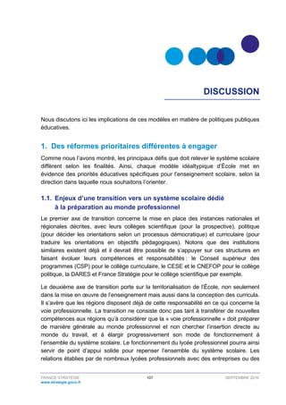 FRANCE STRATÉGIE 107 SEPTEMBRE 2016
www.strategie.gouv.fr
DISCUSSION
Nous discutons ici les implications de ces modèles en matière de politiques publiques
éducatives.
1. Des réformes prioritaires différentes à engager
Comme nous l’avons montré, les principaux défis que doit relever le système scolaire
diffèrent selon les finalités. Ainsi, chaque modèle idéaltypique d’École met en
évidence des priorités éducatives spécifiques pour l’enseignement scolaire, selon la
direction dans laquelle nous souhaitons l’orienter.
1.1. Enjeux d’une transition vers un système scolaire dédié
à la préparation au monde professionnel
Le premier axe de transition concerne la mise en place des instances nationales et
régionales décrites, avec leurs collèges scientifique (pour la prospective), politique
(pour décider les orientations selon un processus démocratique) et curriculaire (pour
traduire les orientations en objectifs pédagogiques). Notons que des institutions
similaires existent déjà et il devrait être possible de s’appuyer sur ces structures en
faisant évoluer leurs compétences et responsabilités : le Conseil supérieur des
programmes (CSP) pour le collège curriculaire, le CESE et le CNEFOP pour le collège
politique, la DARES et France Stratégie pour le collège scientifique par exemple.
Le deuxième axe de transition porte sur la territorialisation de l’École, non seulement
dans la mise en œuvre de l’enseignement mais aussi dans la conception des curricula.
Il s’avère que les régions disposent déjà de cette responsabilité en ce qui concerne la
voie professionnelle. La transition ne consiste donc pas tant à transférer de nouvelles
compétences aux régions qu’à considérer que la « voie professionnelle » doit préparer
de manière générale au monde professionnel et non chercher l’insertion directe au
monde du travail, et à élargir progressivement son mode de fonctionnement à
l’ensemble du système scolaire. Le fonctionnement du lycée professionnel pourra ainsi
servir de point d’appui solide pour repenser l’ensemble du système scolaire. Les
relations établies par de nombreux lycées professionnels avec des entreprises ou des
 