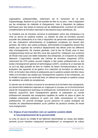 Quelle finalité pour quelle École ?
FRANCE STRATÉGIE 108 SEPTEMBRE 2016
www.strategie.gouv.fr
organisations professionnelles, notamment via le versement de la taxe
d’apprentissage, illustrent ce qu’il est possible de faire en ce sens : mise à disposition
par les entreprises de matériels et d’équipement, mise à disposition de plateaux
techniques pour des essais et mesures par les établissements, ouverture de mention
complémentaire de formation répondant à des besoins locaux spécifiques, etc.
Le troisième axe de transition concerne la participation active des entreprises à la
mise en œuvre du système scolaire. La création de sites de formation pouvant
accueillir des adolescents et la mise à disposition de personnels experts-formateurs
ont des implications administratives et budgétaires complexes qui doivent être
pensées. De même, des cadres juridiques, administratifs et budgétaires doivent être
établis pour organiser les nombreux déplacements des élèves entre les différents
sites d’enseignement. De manière générale, c’est le lien de l’École avec le tissu
socioéconomique local qui doit être noué dès aujourd’hui, impliquant une ouverture
de l’École mais aussi une réelle implication des entreprises, en s’inspirant du modèle
allemand. L’organisation actuelle des Centres de formation d’apprentis (CFA),
notamment les CFA publics souvent intégrés à des lycées professionnels ou des
lycées d’enseignement général et technologique (LEGT), constitue là un exemple de
ce qu’il est déjà possible de faire en matière de liaison formateurs/tuteurs, de co-
évaluation des apprentis et de gestion d’un calendrier de formation en alternance.
Enfin, la formation des enfants et adolescents par le système scolaire doit être mieux
reliée à la formation des adultes par l’enseignement supérieur et les entreprises, car
le modèle A suppose une continuité forte, en utilisant par exemple un système unique
de validation de crédits de compétences.
Le dernier axe de transition concerne le recrutement et la formation des enseignants,
qui doivent être totalement repensés en s’appuyant à nouveau sur le fonctionnement
actuel de l’enseignement technique et professionnel. Contrairement à ce qu’on peut
observer aujourd’hui dans l’enseignement général, la préparation au monde
professionnel nécessite des enseignants capables de mettre en place et gérer de
multiples partenariats extérieurs et ayant une réelle connaissance du monde
professionnel. On pourrait envisager qu’une personne ne puisse enseigner les
modules de préprofessionnalisation qu’en justifiant de plusieurs années de travail
hors enseignement.
1.2. Enjeux d’une transition vers un système scolaire dédié
à l’accomplissement de la personnalité
La mise en œuvre du modèle B est tellement décentralisée au niveau des établis-
sements qu’une transition impliquerait essentiellement un changement de culture
 