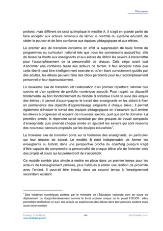 Discussion
FRANCE STRATÉGIE 109 SEPTEMBRE 2016
www.strategie.gouv.fr
profond, mais différent de celui qu’implique le modèle A. Il s’agit en grande partie de
faire accepter aux acteurs nationaux de lâcher le contrôle du système éducatif, de
céder le pouvoir et de faire confiance aux équipes pédagogiques et aux élèves.
Le premier axe de transition concerne en effet la suppression de toute forme de
programmes ou curriculum national tels que nous les connaissons aujourd’hui, afin
de laisser la liberté aux enseignants et aux élèves de définir les savoirs à transmettre
pour l’accomplissement de la personnalité de chacun. Cela exige avant tout
d’accorder une confiance réelle aux acteurs de terrain. Il faut accepter l’idée que
cette liberté peut être intelligemment exercée et qu’en étant correctement guidés par
des adultes, les élèves peuvent faire des choix pertinents pour leur accomplissement
personnel et leur épanouissement.
Le deuxième axe de transition est l’élaboration d’un premier répertoire national des
savoirs et d’un système de portfolio numérique associé. Pour rappel, ce dispositif
fondamental au bon fonctionnement du modèle B constitue l’outil de suivi des acquis
des élèves ; il permet d’accompagner le travail des enseignants en les aidant à fixer
en permanence des objectifs d’apprentissage exigeants à chaque élève ; il permet
également d’évaluer le travail des équipes pédagogiques en s’assurant qu’il amène
les élèves à progresser et acquérir de nouveaux savoirs, quel que soit le domaine. La
première année, le répertoire serait constitué par des groupes de travail composés
d’enseignants puis amendé chaque année en ajoutant les savoirs qui sont ressortis
des nouveaux parcours proposés par les équipes éducatives1
.
Le troisième axe de transition porte sur la formation des enseignants, en particulier
sur leur mission de tutorat. Le modèle B rend indispensable de former les
enseignants au tutorat, dans une perspective proche du coaching puisqu’il s’agit
d’être capable de comprendre la personnalité de chaque élève afin de l’orienter vers
des projets et cours qui lui permettront de s’accomplir.
Ce modèle semble plus simple à mettre en place dans un premier temps pour les
acteurs de l’enseignement primaire, plus habitués à établir une relation de proximité
avec l’enfant. Il pourrait être étendu dans un second temps à l’enseignement
secondaire existant.
1
Des initiatives numériques portées par le ministère de l’Éducation nationale sont en cours de
déploiement ou d’approfondissement comme le livret scolaire unique ou le projet FOLIOS : elles
permettent d’effectuer un suivi des acquis ou expériences des élèves dans leur parcours scolaire mais
aussi extra-scolaire.
 