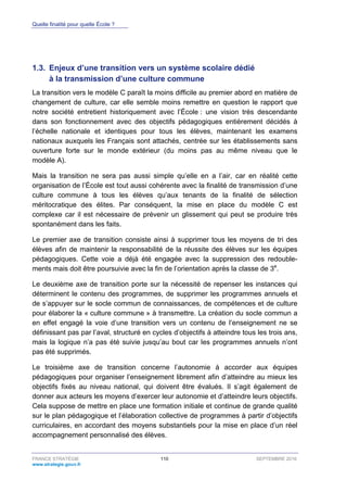 Quelle finalité pour quelle École ?
FRANCE STRATÉGIE 110 SEPTEMBRE 2016
www.strategie.gouv.fr
1.3. Enjeux d’une transition vers un système scolaire dédié
à la transmission d’une culture commune
La transition vers le modèle C paraît la moins difficile au premier abord en matière de
changement de culture, car elle semble moins remettre en question le rapport que
notre société entretient historiquement avec l’École : une vision très descendante
dans son fonctionnement avec des objectifs pédagogiques entièrement décidés à
l’échelle nationale et identiques pour tous les élèves, maintenant les examens
nationaux auxquels les Français sont attachés, centrée sur les établissements sans
ouverture forte sur le monde extérieur (du moins pas au même niveau que le
modèle A).
Mais la transition ne sera pas aussi simple qu’elle en a l’air, car en réalité cette
organisation de l’École est tout aussi cohérente avec la finalité de transmission d’une
culture commune à tous les élèves qu’aux tenants de la finalité de sélection
méritocratique des élites. Par conséquent, la mise en place du modèle C est
complexe car il est nécessaire de prévenir un glissement qui peut se produire très
spontanément dans les faits.
Le premier axe de transition consiste ainsi à supprimer tous les moyens de tri des
élèves afin de maintenir la responsabilité de la réussite des élèves sur les équipes
pédagogiques. Cette voie a déjà été engagée avec la suppression des redouble-
ments mais doit être poursuivie avec la fin de l’orientation après la classe de 3e
.
Le deuxième axe de transition porte sur la nécessité de repenser les instances qui
déterminent le contenu des programmes, de supprimer les programmes annuels et
de s’appuyer sur le socle commun de connaissances, de compétences et de culture
pour élaborer la « culture commune » à transmettre. La création du socle commun a
en effet engagé la voie d’une transition vers un contenu de l’enseignement ne se
définissant pas par l’aval, structuré en cycles d’objectifs à atteindre tous les trois ans,
mais la logique n’a pas été suivie jusqu’au bout car les programmes annuels n’ont
pas été supprimés.
Le troisième axe de transition concerne l’autonomie à accorder aux équipes
pédagogiques pour organiser l’enseignement librement afin d’atteindre au mieux les
objectifs fixés au niveau national, qui doivent être évalués. Il s’agit également de
donner aux acteurs les moyens d’exercer leur autonomie et d’atteindre leurs objectifs.
Cela suppose de mettre en place une formation initiale et continue de grande qualité
sur le plan pédagogique et l’élaboration collective de programmes à partir d’objectifs
curriculaires, en accordant des moyens substantiels pour la mise en place d’un réel
accompagnement personnalisé des élèves.
 