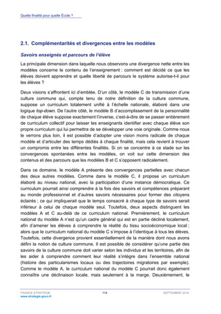Quelle finalité pour quelle École ?
FRANCE STRATÉGIE 114 SEPTEMBRE 2016
www.strategie.gouv.fr
2.1. Complémentarités et divergences entre les modèles
Savoirs enseignés et parcours de l’élève
La principale dimension dans laquelle nous observons une divergence nette entre les
modèles concerne le contenu de l’enseignement : comment est décidé ce que les
élèves doivent apprendre et quelle liberté de parcours le système autorise-t-il pour
les élèves ?
Deux visions s’affrontent ici d’emblée. D’un côté, le modèle C de transmission d’une
culture commune qui, compte tenu de notre définition de la culture commune,
suppose un curriculum totalement unifié à l’échelle nationale, élaboré dans une
logique top-down. De l’autre côté, le modèle B d’accomplissement de la personnalité
de chaque élève suppose exactement l’inverse, c’est-à-dire de se passer entièrement
de curriculum collectif pour laisser les enseignants identifier avec chaque élève son
propre curriculum qui lui permettra de se développer une voie originale. Comme nous
le verrons plus loin, il est possible d’adopter une vision moins radicale de chaque
modèle et d’articuler des temps dédiés à chaque finalité, mais cela revient à trouver
un compromis entre les différentes finalités. Si on se concentre à ce stade sur les
convergences spontanées entre les modèles, on voit sur cette dimension des
contenus et des parcours que les modèles B et C s’opposent radicalement.
Dans ce domaine, le modèle A présente des convergences partielles avec chacun
des deux autres modèles. Comme dans le modèle C, il propose un curriculum
élaboré au niveau national, avec la participation d’une instance démocratique. Ce
curriculum pourrait ainsi comprendre à la fois des savoirs et compétences préparant
au monde professionnel et d’autres savoirs nécessaires pour former des citoyens
éclairés ; ce qui impliquerait que le temps consacré à chaque type de savoirs serait
inférieur à celui de chaque modèle seul. Toutefois, deux aspects distinguent les
modèles A et C au-delà de ce curriculum national. Premièrement, le curriculum
national du modèle A n’est qu’un cadre général qui est en partie décliné localement,
afin d’amener les élèves à comprendre la réalité du tissu socioéconomique local ;
alors que le curriculum national du modèle C s’impose à l’identique à tous les élèves.
Toutefois, cette divergence provient essentiellement de la manière dont nous avons
défini la notion de culture commune. Il est possible de considérer qu’une partie des
savoirs de la culture commune doit varier selon les individus et les territoires, afin de
les aider à comprendre comment leur réalité s’intègre dans l’ensemble national
(histoire des particularismes locaux ou des trajectoires migratoires par exemple).
Comme le modèle A, le curriculum national du modèle C pourrait donc également
connaître une déclinaison locale, mais seulement à la marge. Deuxièmement, le
 