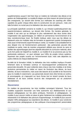 Quelle finalité pour quelle École ?
FRANCE STRATÉGIE 116 SEPTEMBRE 2016
www.strategie.gouv.fr
supplémentaires auquel il doit faire face en matière de motivation des élèves et de
gestion de l’hétérogénéité. Le modèle B intègre une forte mission de tutorat de la part
des enseignants, qui doivent être formés aux méthodes de coaching afin d’être
capables de guider chaque élève dans la construction de son parcours ; mais une
telle formation ne nuirait pas à la réalisation des deux autres modèles.
La principale spécificité concerne le modèle A, qui introduit systématiquement des
experts-formateurs extérieurs, qui doivent être formés. De manière générale, le
modèle A est celui qui se distingue le plus radicalement des deux autres dans
l’organisation des apprentissages, en mêlant en permanence l’environnement et le
tissu socioéconomique local. Sa finalité implique selon nous que les élèves se
déplacent entre de multiples sites de formation et apprennent auprès d’enseignants
mais aussi d’intervenants expert-formateurs variés. Le modèle C est probablement le
plus éloigné d’un tel fonctionnement partenarial : des partenariats peuvent être
mobilisés en partie, mais de manière uniquement utilitaire pour donner du sens et
faciliter des apprentissages (dont les objectifs découlent du curriculum national), alors
qu’ils font partie de l’objectif du modèle A. Le modèle B ne se prononce pas sur les
partenariats extérieurs : on peut anticiper que l’offre de projets inclura systéma-
tiquement des projets ouverts sur l’environnement local, mais cela dépendra du
public d’élèves de chaque établissement.
Au-delà de la formation initiale, la réalisation des trois modèles implique d’investir
fortement dans la formation continue et l’accompagnement professionnel des
personnels éducatifs. On peut s’attendre dans chacun des trois modèles à de fortes
évolutions permanentes du métier en raison de l’évolution des élèves, de leurs
attentes, de leurs motivations, mais aussi des besoins de la société et de l’économie
(pour le modèle A notamment). Les personnels doivent donc être formés en continu
et accompagnés, en s’appuyant sur leurs forces tout en tenant compte de leurs
faiblesses et de leurs craintes vis-à-vis des changements qui se produiront
inévitablement.
Gouvernance
En matière de gouvernance, les trois modèles convergent fortement. Tous les
modèles supposent d’accorder une forte autonomie aux établissements et aux
équipes pédagogiques sur les plans juridiques, financiers et pédagogiques : le
modèle A pour pouvoir mettre en place et gérer facilement les multiples partenariats
nécessaires à la réalisation des parcours d’apprentissage ; le modèle B pour pouvoir
adapter l’offre pédagogique aux aspirations des élèves ; le modèle C pour construire
des programmes pédagogiques et des politiques d’accompagnement personnalisé
 