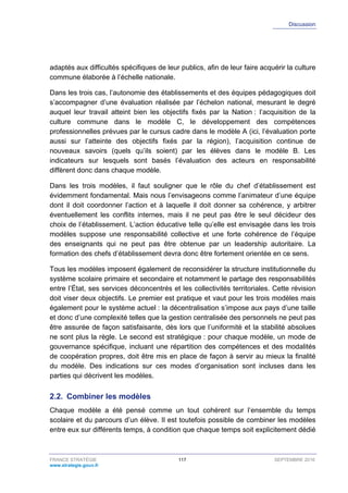Discussion
FRANCE STRATÉGIE 117 SEPTEMBRE 2016
www.strategie.gouv.fr
adaptés aux difficultés spécifiques de leur publics, afin de leur faire acquérir la culture
commune élaborée à l’échelle nationale.
Dans les trois cas, l’autonomie des établissements et des équipes pédagogiques doit
s’accompagner d’une évaluation réalisée par l’échelon national, mesurant le degré
auquel leur travail atteint bien les objectifs fixés par la Nation : l’acquisition de la
culture commune dans le modèle C, le développement des compétences
professionnelles prévues par le cursus cadre dans le modèle A (ici, l’évaluation porte
aussi sur l’atteinte des objectifs fixés par la région), l’acquisition continue de
nouveaux savoirs (quels qu’ils soient) par les élèves dans le modèle B. Les
indicateurs sur lesquels sont basés l’évaluation des acteurs en responsabilité
diffèrent donc dans chaque modèle.
Dans les trois modèles, il faut souligner que le rôle du chef d’établissement est
évidemment fondamental. Mais nous l’envisageons comme l’animateur d’une équipe
dont il doit coordonner l’action et à laquelle il doit donner sa cohérence, y arbitrer
éventuellement les conflits internes, mais il ne peut pas être le seul décideur des
choix de l’établissement. L’action éducative telle qu’elle est envisagée dans les trois
modèles suppose une responsabilité collective et une forte cohérence de l’équipe
des enseignants qui ne peut pas être obtenue par un leadership autoritaire. La
formation des chefs d’établissement devra donc être fortement orientée en ce sens.
Tous les modèles imposent également de reconsidérer la structure institutionnelle du
système scolaire primaire et secondaire et notamment le partage des responsabilités
entre l’État, ses services déconcentrés et les collectivités territoriales. Cette révision
doit viser deux objectifs. Le premier est pratique et vaut pour les trois modèles mais
également pour le système actuel : la décentralisation s’impose aux pays d’une taille
et donc d’une complexité telles que la gestion centralisée des personnels ne peut pas
être assurée de façon satisfaisante, dès lors que l’uniformité et la stabilité absolues
ne sont plus la règle. Le second est stratégique : pour chaque modèle, un mode de
gouvernance spécifique, incluant une répartition des compétences et des modalités
de coopération propres, doit être mis en place de façon à servir au mieux la finalité
du modèle. Des indications sur ces modes d’organisation sont incluses dans les
parties qui décrivent les modèles.
2.2. Combiner les modèles
Chaque modèle a été pensé comme un tout cohérent sur l’ensemble du temps
scolaire et du parcours d’un élève. Il est toutefois possible de combiner les modèles
entre eux sur différents temps, à condition que chaque temps soit explicitement dédié
 