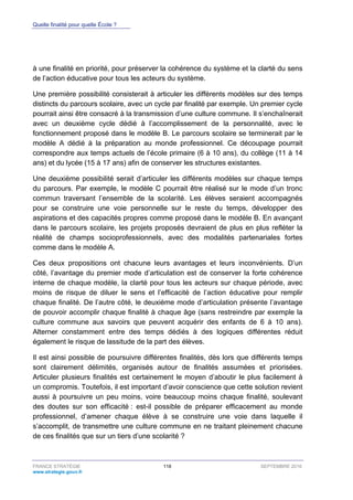 Quelle finalité pour quelle École ?
FRANCE STRATÉGIE 118 SEPTEMBRE 2016
www.strategie.gouv.fr
à une finalité en priorité, pour préserver la cohérence du système et la clarté du sens
de l’action éducative pour tous les acteurs du système.
Une première possibilité consisterait à articuler les différents modèles sur des temps
distincts du parcours scolaire, avec un cycle par finalité par exemple. Un premier cycle
pourrait ainsi être consacré à la transmission d’une culture commune. Il s’enchaînerait
avec un deuxième cycle dédié à l’accomplissement de la personnalité, avec le
fonctionnement proposé dans le modèle B. Le parcours scolaire se terminerait par le
modèle A dédié à la préparation au monde professionnel. Ce découpage pourrait
correspondre aux temps actuels de l’école primaire (6 à 10 ans), du collège (11 à 14
ans) et du lycée (15 à 17 ans) afin de conserver les structures existantes.
Une deuxième possibilité serait d’articuler les différents modèles sur chaque temps
du parcours. Par exemple, le modèle C pourrait être réalisé sur le mode d’un tronc
commun traversant l’ensemble de la scolarité. Les élèves seraient accompagnés
pour se construire une voie personnelle sur le reste du temps, développer des
aspirations et des capacités propres comme proposé dans le modèle B. En avançant
dans le parcours scolaire, les projets proposés devraient de plus en plus refléter la
réalité de champs socioprofessionnels, avec des modalités partenariales fortes
comme dans le modèle A.
Ces deux propositions ont chacune leurs avantages et leurs inconvénients. D’un
côté, l’avantage du premier mode d’articulation est de conserver la forte cohérence
interne de chaque modèle, la clarté pour tous les acteurs sur chaque période, avec
moins de risque de diluer le sens et l’efficacité de l’action éducative pour remplir
chaque finalité. De l’autre côté, le deuxième mode d’articulation présente l’avantage
de pouvoir accomplir chaque finalité à chaque âge (sans restreindre par exemple la
culture commune aux savoirs que peuvent acquérir des enfants de 6 à 10 ans).
Alterner constamment entre des temps dédiés à des logiques différentes réduit
également le risque de lassitude de la part des élèves.
Il est ainsi possible de poursuivre différentes finalités, dès lors que différents temps
sont clairement délimités, organisés autour de finalités assumées et priorisées.
Articuler plusieurs finalités est certainement le moyen d’aboutir le plus facilement à
un compromis. Toutefois, il est important d’avoir conscience que cette solution revient
aussi à poursuivre un peu moins, voire beaucoup moins chaque finalité, soulevant
des doutes sur son efficacité : est-il possible de préparer efficacement au monde
professionnel, d’amener chaque élève à se construire une voie dans laquelle il
s’accomplit, de transmettre une culture commune en ne traitant pleinement chacune
de ces finalités que sur un tiers d’une scolarité ?
 
