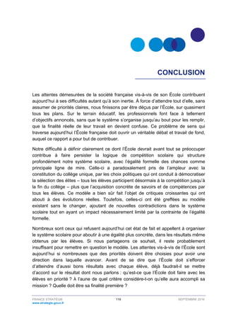 FRANCE STRATÉGIE 119 SEPTEMBRE 2016
www.strategie.gouv.fr
CONCLUSION
Les attentes démesurées de la société française vis-à-vis de son École contribuent
aujourd’hui à ses difficultés autant qu’à son inertie. À force d’attendre tout d’elle, sans
assumer de priorités claires, nous finissons par être déçus par l’École, sur quasiment
tous les plans. Sur le terrain éducatif, les professionnels font face à tellement
d’objectifs annoncés, sans que le système s’organise jusqu’au bout pour les remplir,
que la finalité réelle de leur travail en devient confuse. Ce problème de sens qui
traverse aujourd’hui l’École française doit ouvrir un véritable débat et travail de fond,
auquel ce rapport a pour but de contribuer.
Notre difficulté à définir clairement ce dont l’École devrait avant tout se préoccuper
contribue à faire persister la logique de compétition scolaire qui structure
profondément notre système scolaire, avec l’égalité formelle des chances comme
principale ligne de mire. Celle-ci a paradoxalement pris de l’ampleur avec la
constitution du collège unique, par les choix politiques qui ont conduit à démocratiser
la sélection des élites – tous les élèves participent désormais à la compétition jusqu’à
la fin du collège – plus que l’acquisition concrète de savoirs et de compétences par
tous les élèves. Ce modèle a bien sûr fait l’objet de critiques croissantes qui ont
abouti à des évolutions réelles. Toutefois, celles-ci ont été greffées au modèle
existant sans le changer, ajoutant de nouvelles contradictions dans le système
scolaire tout en ayant un impact nécessairement limité par la contrainte de l’égalité
formelle.
Nombreux sont ceux qui refusent aujourd’hui cet état de fait et appellent à organiser
le système scolaire pour aboutir à une égalité plus concrète, dans les résultats même
obtenus par les élèves. Si nous partageons ce souhait, il reste probablement
insuffisant pour remettre en question le modèle. Les attentes vis-à-vis de l’École sont
aujourd’hui si nombreuses que des priorités doivent être choisies pour avoir une
direction dans laquelle avancer. Avant de se dire que l’École doit s’efforcer
d’atteindre d’aussi bons résultats avec chaque élève, déjà faudrait-il se mettre
d’accord sur le résultat dont nous parlons : qu’est-ce que l’École doit faire avec les
élèves en priorité ? À l’aune de quel critère considère-t-on qu’elle aura accompli sa
mission ? Quelle doit être sa finalité première ?
 