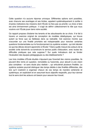 Quelle finalité pour quelle École ?
FRANCE STRATÉGIE 120 SEPTEMBRE 2016
www.strategie.gouv.fr
Cette question n’a aucune réponse univoque. Différentes options sont possibles,
avec chacune ses avantages et ses limites, appelant systématiquement à confier à
d’autres institutions les missions dont l’École ne fera pas sa priorité. Le choix à faire
est ainsi éminemment politique : il s’agit de définir collectivement le rôle que nous
voulons voir l’École jouer dans notre société.
Ce rapport propose d’éclairer les tenants et les aboutissants de ce choix. Il le fait à
travers un exercice original de conception de modèles idéaltypiques, qui trouve
autant sa force que sa faiblesse dans sa radicalité. Cet exercice montre que
s’accorder sur une finalité prioritaire est indispensable pour trancher certaines
questions fondamentales sur le fonctionnement du système scolaire : qui doit décider
ce que les élèves doivent apprendre à l’École ? Dans quelle mesure les acteurs de la
société civile doivent-ils co-construire le service public d’éducation, avec toutes les
difficultés pratiques que cela suppose ? Sur quels indicateurs doit se fonder
l’évaluation des équipes pédagogiques ou des établissements ?
Les trois modèles d’École étudiés n’épuisent pas l’éventail des visions possibles. Ils
peuvent être remis en question, remodelés ou fusionnés, pour aboutir à une vision
plus complexe – et sans doute plus réaliste –, qui articulerait plusieurs finalités. Le
système scolaire pourrait distinguer des temps dédiés à des finalités différentes, dès
lors qu’il s’astreint à organiser chacun de ces temps de manière cohérente et
systémique, en explicitant et en assumant leurs objectifs respectifs, pour leur donner
tout le sens dont les acteurs ont besoin pour assurer leur travail.
 