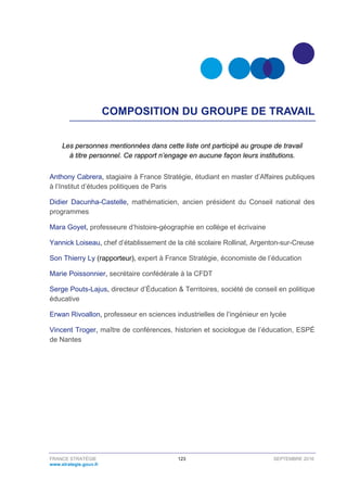 FRANCE STRATÉGIE 123 SEPTEMBRE 2016
www.strategie.gouv.fr
COMPOSITION DU GROUPE DE TRAVAIL
Les personnes mentionnées dans cette liste ont participé au groupe de travail
à titre personnel. Ce rapport n’engage en aucune façon leurs institutions.
Anthony Cabrera, stagiaire à France Stratégie, étudiant en master d’Affaires publiques
à l’Institut d’études politiques de Paris
Didier Dacunha-Castelle, mathématicien, ancien président du Conseil national des
programmes
Mara Goyet, professeure d’histoire-géographie en collège et écrivaine
Yannick Loiseau, chef d’établissement de la cité scolaire Rollinat, Argenton-sur-Creuse
Son Thierry Ly (rapporteur), expert à France Stratégie, économiste de l’éducation
Marie Poissonnier, secrétaire confédérale à la CFDT
Serge Pouts-Lajus, directeur d’Éducation & Territoires, société de conseil en politique
éducative
Erwan Rivoallon, professeur en sciences industrielles de l’ingénieur en lycée
Vincent Troger, maître de conférences, historien et sociologue de l’éducation, ESPÉ
de Nantes
 
