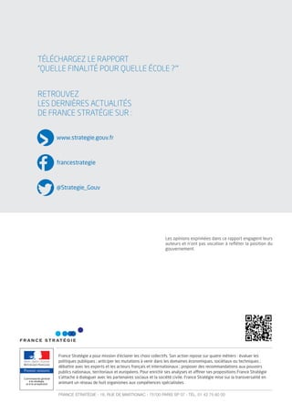RETROUVEZ
LES DERNIÈRES ACTUALITÉS
DE FRANCE STRATÉGIE SUR :
Premier ministre
France Stratégie a pour mission d'éclairer les choix collectifs. Son action repose sur quatre métiers : évaluer les
politiques publiques ; anticiper les mutations à venir dans les domaines économiques, sociétaux ou techniques ;
débattre avec les experts et les acteurs français et internationaux ; proposer des recommandations aux pouvoirs
publics nationaux, territoriaux et européens. Pour enrichir ses analyses et aﬃner ses propositions France Stratégie
s'attache à dialoguer avec les partenaires sociaux et la société civile. France Stratégie mise sur la transversalité en
animant un réseau de huit organismes aux compétences spécialisées.
FRANCE STRATÉGIE - 18, RUE DE MARTIGNAC - 75700 PARIS SP 07 - TÉL. 01 42 75 60 00
www.strategie.gouv.fr
francestrategie
@Strategie_Gouv
TÉLÉCHARGEZ LE RAPPORT
”QUELLE FINALITÉ POUR QUELLE ÉCOLE ?’”
Les opinions exprimées dans ce rapport engagent leurs
auteurs et n’ont pas vocation à reﬂéter la position du
gouvernement.
 