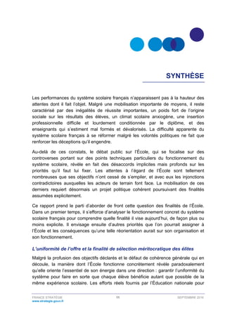 FRANCE STRATÉGIE 11 SEPTEMBRE 2016
www.strategie.gouv.fr
SYNTHÈSE
Les performances du système scolaire français n’apparaissent pas à la hauteur des
attentes dont il fait l’objet. Malgré une mobilisation importante de moyens, il reste
caractérisé par des inégalités de réussite importantes, un poids fort de l’origine
sociale sur les résultats des élèves, un climat scolaire anxiogène, une insertion
professionnelle difficile et lourdement conditionnée par le diplôme, et des
enseignants qui s’estiment mal formés et dévalorisés. La difficulté apparente du
système scolaire français à se réformer malgré les volontés politiques ne fait que
renforcer les déceptions qu’il engendre.
Au-delà de ces constats, le débat public sur l’École, qui se focalise sur des
controverses portant sur des points techniques particuliers du fonctionnement du
système scolaire, révèle en fait des désaccords implicites mais profonds sur les
priorités qu’il faut lui fixer. Les attentes à l’égard de l’École sont tellement
nombreuses que ses objectifs n’ont cessé de s’empiler, et avec eux les injonctions
contradictoires auxquelles les acteurs de terrain font face. La mobilisation de ces
derniers requiert désormais un projet politique cohérent poursuivant des finalités
assumées explicitement.
Ce rapport prend le parti d’aborder de front cette question des finalités de l’École.
Dans un premier temps, il s’efforce d’analyser le fonctionnement concret du système
scolaire français pour comprendre quelle finalité il vise aujourd’hui, de façon plus ou
moins explicite. Il envisage ensuite d’autres priorités que l’on pourrait assigner à
l’École et les conséquences qu’une telle réorientation aurait sur son organisation et
son fonctionnement.
L’uniformité de l’offre et la finalité de sélection méritocratique des élites
Malgré la profusion des objectifs déclarés et le défaut de cohérence générale qui en
découle, la manière dont l’École fonctionne concrètement révèle paradoxalement
qu’elle oriente l’essentiel de son énergie dans une direction : garantir l’uniformité du
système pour faire en sorte que chaque élève bénéficie autant que possible de la
même expérience scolaire. Les efforts réels fournis par l’Éducation nationale pour
 