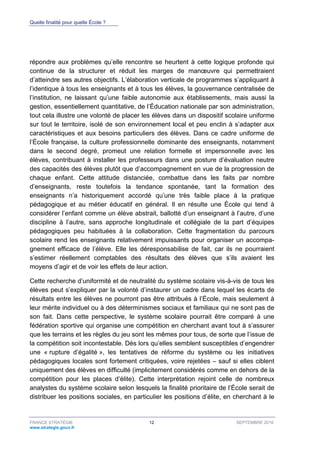 Quelle finalité pour quelle École ?
FRANCE STRATÉGIE 12 SEPTEMBRE 2016
www.strategie.gouv.fr
répondre aux problèmes qu’elle rencontre se heurtent à cette logique profonde qui
continue de la structurer et réduit les marges de manœuvre qui permettraient
d’atteindre ses autres objectifs. L’élaboration verticale de programmes s’appliquant à
l’identique à tous les enseignants et à tous les élèves, la gouvernance centralisée de
l’institution, ne laissant qu’une faible autonomie aux établissements, mais aussi la
gestion, essentiellement quantitative, de l’Éducation nationale par son administration,
tout cela illustre une volonté de placer les élèves dans un dispositif scolaire uniforme
sur tout le territoire, isolé de son environnement local et peu enclin à s’adapter aux
caractéristiques et aux besoins particuliers des élèves. Dans ce cadre uniforme de
l’École française, la culture professionnelle dominante des enseignants, notamment
dans le second degré, promeut une relation formelle et impersonnelle avec les
élèves, contribuant à installer les professeurs dans une posture d’évaluation neutre
des capacités des élèves plutôt que d’accompagnement en vue de la progression de
chaque enfant. Cette attitude distanciée, combattue dans les faits par nombre
d’enseignants, reste toutefois la tendance spontanée, tant la formation des
enseignants n’a historiquement accordé qu’une très faible place à la pratique
pédagogique et au métier éducatif en général. Il en résulte une École qui tend à
considérer l’enfant comme un élève abstrait, ballotté d’un enseignant à l’autre, d’une
discipline à l’autre, sans approche longitudinale et collégiale de la part d’équipes
pédagogiques peu habituées à la collaboration. Cette fragmentation du parcours
scolaire rend les enseignants relativement impuissants pour organiser un accompa-
gnement efficace de l’élève. Elle les déresponsabilise de fait, car ils ne pourraient
s’estimer réellement comptables des résultats des élèves que s’ils avaient les
moyens d’agir et de voir les effets de leur action.
Cette recherche d’uniformité et de neutralité du système scolaire vis-à-vis de tous les
élèves peut s’expliquer par la volonté d’instaurer un cadre dans lequel les écarts de
résultats entre les élèves ne pourront pas être attribués à l’École, mais seulement à
leur mérite individuel ou à des déterminismes sociaux et familiaux qui ne sont pas de
son fait. Dans cette perspective, le système scolaire pourrait être comparé à une
fédération sportive qui organise une compétition en cherchant avant tout à s’assurer
que les terrains et les règles du jeu sont les mêmes pour tous, de sorte que l’issue de
la compétition soit incontestable. Dès lors qu’elles semblent susceptibles d’engendrer
une « rupture d’égalité », les tentatives de réforme du système ou les initiatives
pédagogiques locales sont fortement critiquées, voire rejetées – sauf si elles ciblent
uniquement des élèves en difficulté (implicitement considérés comme en dehors de la
compétition pour les places d’élite). Cette interprétation rejoint celle de nombreux
analystes du système scolaire selon lesquels la finalité prioritaire de l’École serait de
distribuer les positions sociales, en particulier les positions d’élite, en cherchant à le
 