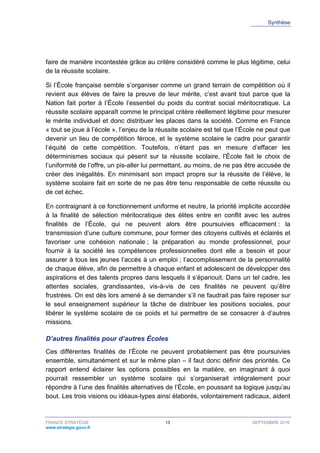 Synthèse
FRANCE STRATÉGIE 13 SEPTEMBRE 2016
www.strategie.gouv.fr
faire de manière incontestée grâce au critère considéré comme le plus légitime, celui
de la réussite scolaire.
Si l’École française semble s’organiser comme un grand terrain de compétition où il
revient aux élèves de faire la preuve de leur mérite, c’est avant tout parce que la
Nation fait porter à l’École l’essentiel du poids du contrat social méritocratique. La
réussite scolaire apparaît comme le principal critère réellement légitime pour mesurer
le mérite individuel et donc distribuer les places dans la société. Comme en France
« tout se joue à l’école », l’enjeu de la réussite scolaire est tel que l’École ne peut que
devenir un lieu de compétition féroce, et le système scolaire le cadre pour garantir
l’équité de cette compétition. Toutefois, n’étant pas en mesure d’effacer les
déterminismes sociaux qui pèsent sur la réussite scolaire, l’École fait le choix de
l’uniformité de l’offre, un pis-aller lui permettant, au moins, de ne pas être accusée de
créer des inégalités. En minimisant son impact propre sur la réussite de l’élève, le
système scolaire fait en sorte de ne pas être tenu responsable de cette réussite ou
de cet échec.
En contraignant à ce fonctionnement uniforme et neutre, la priorité implicite accordée
à la finalité de sélection méritocratique des élites entre en conflit avec les autres
finalités de l’École, qui ne peuvent alors être poursuivies efficacement : la
transmission d’une culture commune, pour former des citoyens cultivés et éclairés et
favoriser une cohésion nationale ; la préparation au monde professionnel, pour
fournir à la société les compétences professionnelles dont elle a besoin et pour
assurer à tous les jeunes l’accès à un emploi ; l’accomplissement de la personnalité
de chaque élève, afin de permettre à chaque enfant et adolescent de développer des
aspirations et des talents propres dans lesquels il s’épanouit. Dans un tel cadre, les
attentes sociales, grandissantes, vis-à-vis de ces finalités ne peuvent qu’être
frustrées. On est dès lors amené à se demander s’il ne faudrait pas faire reposer sur
le seul enseignement supérieur la tâche de distribuer les positions sociales, pour
libérer le système scolaire de ce poids et lui permettre de se consacrer à d’autres
missions.
D’autres finalités pour d’autres Écoles
Ces différentes finalités de l’École ne peuvent probablement pas être poursuivies
ensemble, simultanément et sur le même plan – il faut donc définir des priorités. Ce
rapport entend éclairer les options possibles en la matière, en imaginant à quoi
pourrait ressembler un système scolaire qui s’organiserait intégralement pour
répondre à l’une des finalités alternatives de l’École, en poussant sa logique jusqu’au
bout. Les trois visions ou idéaux-types ainsi élaborés, volontairement radicaux, aident
 