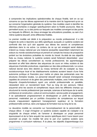 Quelle finalité pour quelle École ?
FRANCE STRATÉGIE 14 SEPTEMBRE 2016
www.strategie.gouv.fr
à comprendre les implications opérationnelles de chaque finalité, tant en ce qui
concerne ce que les élèves apprennent et la manière dont ils l’apprennent qu’en ce
qui concerne l’organisation générale du système. Ces modèles visent à identifier les
réformes prioritaires à engager spécifiquement selon la finalité poursuivie. Mais ils
permettent aussi, au vu des points sur lesquels ces modèles convergent et des points
sur lesquels ils diffèrent, de mieux envisager les articulations possibles, au sein d’un
même système éducatif, entre différentes finalités.
Le premier modèle est dédié à la préparation au monde professionnel. Il a été
imaginé de sorte à répondre aux défis spécifiques auxquels un système scolaire est
confronté dès lors qu’il doit apporter aux élèves les savoirs et compétences
attendues dans la vie active. Le contenu de ce qui est enseigné serait élaboré
d’abord au niveau national par une instance pluripartite rassemblant notamment les
acteurs du monde socioéconomique et prenant en compte les travaux de prospective
portant sur les évolutions probables du monde du travail. Au-delà de ces objectifs
fixés au niveau national, le système scolaire serait fortement décentralisé : pour
préparer les élèves concrètement au monde professionnel, les apprentissages
devraient en effet faire alterner des séquences de cours en milieu scolaire et des
séquences d’activités productives, organisées sur des sites professionnels. Le cursus
national devrait donc être décliné au niveau territorial afin de s’adapter au tissu
socioéconomique local et les établissements scolaires auraient besoin d’une forte
autonomie juridique et financière pour mettre en place des partenariats avec les
structures d’emplois locales. Le personnel éducatif serait composé d’enseignants
capables de concevoir et de gérer des partenariats multiples, avec l’intervention très
fréquente d’experts-formateurs ayant une activité professionnelle en parallèle,
nécessitant donc un recrutement local. Tout au long de son parcours, l’élève
acquerrait ainsi les savoirs et compétences requis dans les différents champs qui
structurent le monde professionnel (par exemple, sciences et techniques de la santé,
architecture et construction, culture et communication, service public et engagement).
Il se spécialiserait progressivement et développerait un profil de compétences
personnel, matérialisé par un portfolio d’acquisition de compétences sur lequel
ensuite s’appuieraient également l’enseignement supérieur et la formation
professionnelle continue, dans une logique de formation tout au long de la vie.
Le deuxième modèle se concentre sur l’accomplissement de la personnalité de
chaque élève : il s’agit d’imaginer un système scolaire capable de s’adapter à la
singularité de chaque enfant, de l’amener à développer un projet personnel
épanouissant et de lui faire acquérir les savoirs spécifiques dont il aura besoin pour
accomplir ce projet. Ce modèle fait ainsi le pari d’un système scolaire sans
programmes ni curriculum nationaux. À la place, les objectifs d’apprentissage d’un
 