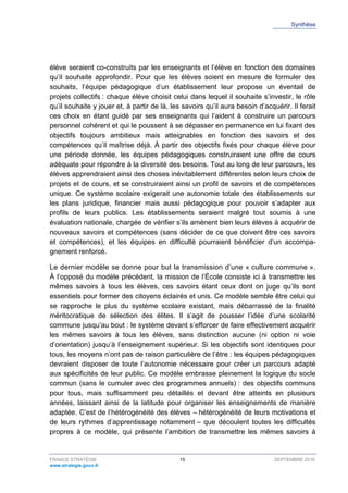 Synthèse
FRANCE STRATÉGIE 15 SEPTEMBRE 2016
www.strategie.gouv.fr
élève seraient co-construits par les enseignants et l’élève en fonction des domaines
qu’il souhaite approfondir. Pour que les élèves soient en mesure de formuler des
souhaits, l’équipe pédagogique d’un établissement leur propose un éventail de
projets collectifs : chaque élève choisit celui dans lequel il souhaite s’investir, le rôle
qu’il souhaite y jouer et, à partir de là, les savoirs qu’il aura besoin d’acquérir. Il ferait
ces choix en étant guidé par ses enseignants qui l’aident à construire un parcours
personnel cohérent et qui le poussent à se dépasser en permanence en lui fixant des
objectifs toujours ambitieux mais atteignables en fonction des savoirs et des
compétences qu’il maîtrise déjà. À partir des objectifs fixés pour chaque élève pour
une période donnée, les équipes pédagogiques construiraient une offre de cours
adéquate pour répondre à la diversité des besoins. Tout au long de leur parcours, les
élèves apprendraient ainsi des choses inévitablement différentes selon leurs choix de
projets et de cours, et se construiraient ainsi un profil de savoirs et de compétences
unique. Ce système scolaire exigerait une autonomie totale des établissements sur
les plans juridique, financier mais aussi pédagogique pour pouvoir s’adapter aux
profils de leurs publics. Les établissements seraient malgré tout soumis à une
évaluation nationale, chargée de vérifier s’ils amènent bien leurs élèves à acquérir de
nouveaux savoirs et compétences (sans décider de ce que doivent être ces savoirs
et compétences), et les équipes en difficulté pourraient bénéficier d’un accompa-
gnement renforcé.
Le dernier modèle se donne pour but la transmission d’une « culture commune ».
À l’opposé du modèle précédent, la mission de l’École consiste ici à transmettre les
mêmes savoirs à tous les élèves, ces savoirs étant ceux dont on juge qu’ils sont
essentiels pour former des citoyens éclairés et unis. Ce modèle semble être celui qui
se rapproche le plus du système scolaire existant, mais débarrassé de la finalité
méritocratique de sélection des élites. Il s’agit de pousser l’idée d’une scolarité
commune jusqu’au bout : le système devant s’efforcer de faire effectivement acquérir
les mêmes savoirs à tous les élèves, sans distinction aucune (ni option ni voie
d’orientation) jusqu’à l’enseignement supérieur. Si les objectifs sont identiques pour
tous, les moyens n’ont pas de raison particulière de l’être : les équipes pédagogiques
devraient disposer de toute l’autonomie nécessaire pour créer un parcours adapté
aux spécificités de leur public. Ce modèle embrasse pleinement la logique du socle
commun (sans le cumuler avec des programmes annuels) : des objectifs communs
pour tous, mais suffisamment peu détaillés et devant être atteints en plusieurs
années, laissant ainsi de la latitude pour organiser les enseignements de manière
adaptée. C’est de l’hétérogénéité des élèves – hétérogénéité de leurs motivations et
de leurs rythmes d’apprentissage notamment – que découlent toutes les difficultés
propres à ce modèle, qui présente l’ambition de transmettre les mêmes savoirs à
 