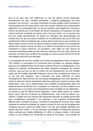 Quelle finalité pour quelle École ?
FRANCE STRATÉGIE 16 SEPTEMBRE 2016
www.strategie.gouv.fr
tous et ne peut donc pas différencier ce que les élèves doivent apprendre,
contrairement aux deux modèles précédents. L’exigence pédagogique est ainsi
poussée à son sommet : une partie importante du temps scolaire serait consacrée à
l’accompagnement de chaque élève, avec des moyens suffisants pour personnaliser
réellement cet accompagnement. Un temps important serait également consacré à
motiver les élèves pour qu’ils fassent les efforts nécessaires à l’acquisition de cette
culture commune constituée de savoirs qu’ils n’ont pas choisis, qui ne peuvent pas
tous leur parler spontanément. Ce besoin de motivation des apprentissages est
d’autant plus fort que les savoirs scolaires ne se justifieraient plus par le fait qu’ils
constituent le critère de sélection pour avancer dans le parcours ou pour accéder aux
filières d’élite, comme c’est le cas dans le système scolaire existant. Les enseignants
doivent donc réussir à donner du sens et un intérêt à l’acquisition de ces savoirs qui
constituent la culture commune. Ils pourraient y être aidés par des sources de
motivation extrinsèque telles que des examens nationaux de fin de cycle, mais qui ne
sauraient constituer des conditions de passage au niveau suivant (comme le brevet
des collèges aujourd’hui par exemple).
La comparaison de ces trois modèles nous amène principalement à deux conclusions.
Tout d’abord, ils convergent sur l’autonomie forte accordée aux équipes pédago-
giques et aux établissements sur les plans juridique, financier et pédagogique. Là où
l’objectif de sélection méritocratique des élites impliquait d’enseigner de manière
uniforme, quel que soit, en fait, le contenu de cet enseignement, les trois finalités
visées par les modèles alternatifs emportent chacune des conséquences claires sur
ce qui doit être enseigné, mais n’imposent pas cette uniformité du mode
d’enseignement. Dans les trois cas, les équipes pédagogiques sont ainsi appelées à
mettre en place les actions nécessaires selon leur public pour assurer au mieux cette
transmission, sans que la différenciation des modalités d’enseignement selon les
établissements et les élèves soit un problème. En revanche, les trois modèles ne se
retrouvent pas sur le contenu de l’enseignement et les modalités de son élaboration :
qui décide ce que les élèves doivent apprendre ? Dans quelle mesure ce contenu
peut-il varier entre les territoires, les établissements, voire entre les élèves eux-
mêmes ? Quelles sont les missions des personnels éducatifs et quelles doivent être
leurs compétences principales ? Les réponses à ces questions fondamentales
diffèrent selon la finalité poursuivie, confirmant la nécessité de faire des choix. Cette
nécessité de clarifier les objectifs du système scolaire et d’en tirer les conséquences
n’implique pas pour autant qu’il faille choisir l’une des trois finalités identifiées aux
dépens des deux autres : il est en particulier envisageable de différencier plusieurs
temps scolaires aux finalités différentes. En effet, si chaque modèle a été pensé
comme un tout cohérent sur l’ensemble du parcours d’un élève, il est possible de
 