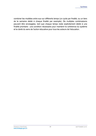 Synthèse
FRANCE STRATÉGIE 17 SEPTEMBRE 2016
www.strategie.gouv.fr
combiner les modèles entre eux sur différents temps (un cycle par finalité, ou un tiers
de la semaine dédié à chaque finalité par exemple). De multiples combinaisons
peuvent être envisagées, tant que chaque temps reste explicitement dédié à une
finalité prioritaire : une condition nécessaire pour maintenir la cohérence du système
et la clarté du sens de l’action éducative pour tous les acteurs de l’éducation.
 