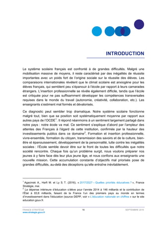 FRANCE STRATÉGIE 19 SEPTEMBRE 2016
www.strategie.gouv.fr
INTRODUCTION
Le système scolaire français est confronté à de grandes difficultés. Malgré une
mobilisation massive de moyens, il reste caractérisé par des inégalités de réussite
importantes avec un poids fort de l’origine sociale sur la réussite des élèves. Les
comparaisons internationales révèlent que le climat scolaire est anxiogène pour les
élèves français, qui semblent peu s’épanouir à l’école par rapport à leurs camarades
étrangers. L’insertion professionnelle se révèle également difficile, tandis que l’école
est critiquée pour ne pas suffisamment développer les compétences transversales
requises dans le monde du travail (autonomie, créativité, collaboration, etc.). Les
enseignants s’estiment mal formés et dévalorisés.
Ce diagnostic peut sembler trop dramatique. Notre système scolaire fonctionne
malgré tout, bien que sa position soit systématiquement moyenne par rapport aux
autres pays de l’OCDE1
. Il répond néanmoins à un sentiment largement partagé dans
notre pays : notre école va mal. Ce sentiment s’explique d’abord par l’ampleur des
attentes des Français à l’égard de cette institution, confirmée par la hauteur des
investissements publics dans ce domaine2
. Formation et insertion professionnelle,
vivre-ensemble, formation du citoyen, transmission des savoirs et de la culture, bien-
être et épanouissement, développement de la personnalité, lutte contre les inégalités
sociales : l’École semble devoir être sur le front de toutes les difficultés que notre
société rencontre. Chaque fois qu’un problème surgit, nous voulons préparer nos
jeunes à y faire face dès leur plus jeune âge, et nous confions aux enseignants une
nouvelle mission. Cette accumulation constante d’objectifs mal priorisés pose de
grandes difficultés, au-delà des déceptions qu’elle entraîne inévitablement.
1
Agacinski A., Harfi M. et Ly S. T. (2016), « 2017/2027 – Quelles priorités éducatives ? », France
Stratégie, mai.
2
La dépense intérieure d’éducation s’élève pour l’année 2014 à 146 milliards et la contribution de
l’État à 83,8 milliards, faisant de la France l’un des premiers pays au monde en termes
d’investissement dans l’éducation (source DEPP, voir « L’éducation nationale en chiffres » sur le site
education.gouv.fr.
 