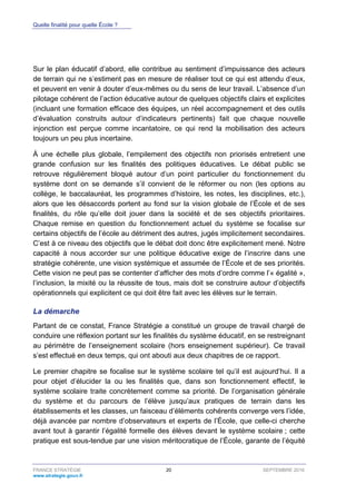 Quelle finalité pour quelle École ?
FRANCE STRATÉGIE 20 SEPTEMBRE 2016
www.strategie.gouv.fr
Sur le plan éducatif d’abord, elle contribue au sentiment d’impuissance des acteurs
de terrain qui ne s’estiment pas en mesure de réaliser tout ce qui est attendu d’eux,
et peuvent en venir à douter d’eux-mêmes ou du sens de leur travail. L’absence d’un
pilotage cohérent de l’action éducative autour de quelques objectifs clairs et explicites
(incluant une formation efficace des équipes, un réel accompagnement et des outils
d’évaluation construits autour d’indicateurs pertinents) fait que chaque nouvelle
injonction est perçue comme incantatoire, ce qui rend la mobilisation des acteurs
toujours un peu plus incertaine.
À une échelle plus globale, l’empilement des objectifs non priorisés entretient une
grande confusion sur les finalités des politiques éducatives. Le débat public se
retrouve régulièrement bloqué autour d’un point particulier du fonctionnement du
système dont on se demande s’il convient de le réformer ou non (les options au
collège, le baccalauréat, les programmes d’histoire, les notes, les disciplines, etc.),
alors que les désaccords portent au fond sur la vision globale de l’École et de ses
finalités, du rôle qu’elle doit jouer dans la société et de ses objectifs prioritaires.
Chaque remise en question du fonctionnement actuel du système se focalise sur
certains objectifs de l’école au détriment des autres, jugés implicitement secondaires.
C’est à ce niveau des objectifs que le débat doit donc être explicitement mené. Notre
capacité à nous accorder sur une politique éducative exige de l’inscrire dans une
stratégie cohérente, une vision systémique et assumée de l’École et de ses priorités.
Cette vision ne peut pas se contenter d’afficher des mots d’ordre comme l’« égalité »,
l’inclusion, la mixité ou la réussite de tous, mais doit se construire autour d’objectifs
opérationnels qui explicitent ce qui doit être fait avec les élèves sur le terrain.
La démarche
Partant de ce constat, France Stratégie a constitué un groupe de travail chargé de
conduire une réflexion portant sur les finalités du système éducatif, en se restreignant
au périmètre de l’enseignement scolaire (hors enseignement supérieur). Ce travail
s’est effectué en deux temps, qui ont abouti aux deux chapitres de ce rapport.
Le premier chapitre se focalise sur le système scolaire tel qu’il est aujourd’hui. Il a
pour objet d’élucider la ou les finalités que, dans son fonctionnement effectif, le
système scolaire traite concrètement comme sa priorité. De l’organisation générale
du système et du parcours de l’élève jusqu’aux pratiques de terrain dans les
établissements et les classes, un faisceau d’éléments cohérents converge vers l’idée,
déjà avancée par nombre d’observateurs et experts de l’École, que celle-ci cherche
avant tout à garantir l’égalité formelle des élèves devant le système scolaire ; cette
pratique est sous-tendue par une vision méritocratique de l’École, garante de l’équité
 