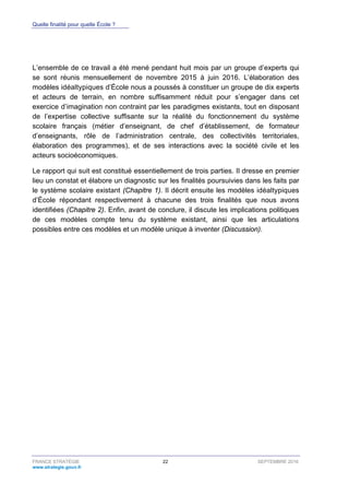 Quelle finalité pour quelle École ?
FRANCE STRATÉGIE 22 SEPTEMBRE 2016
www.strategie.gouv.fr
L’ensemble de ce travail a été mené pendant huit mois par un groupe d’experts qui
se sont réunis mensuellement de novembre 2015 à juin 2016. L’élaboration des
modèles idéaltypiques d’École nous a poussés à constituer un groupe de dix experts
et acteurs de terrain, en nombre suffisamment réduit pour s’engager dans cet
exercice d’imagination non contraint par les paradigmes existants, tout en disposant
de l’expertise collective suffisante sur la réalité du fonctionnement du système
scolaire français (métier d’enseignant, de chef d’établissement, de formateur
d’enseignants, rôle de l’administration centrale, des collectivités territoriales,
élaboration des programmes), et de ses interactions avec la société civile et les
acteurs socioéconomiques.
Le rapport qui suit est constitué essentiellement de trois parties. Il dresse en premier
lieu un constat et élabore un diagnostic sur les finalités poursuivies dans les faits par
le système scolaire existant (Chapitre 1). Il décrit ensuite les modèles idéaltypiques
d’École répondant respectivement à chacune des trois finalités que nous avons
identifiées (Chapitre 2). Enfin, avant de conclure, il discute les implications politiques
de ces modèles compte tenu du système existant, ainsi que les articulations
possibles entre ces modèles et un modèle unique à inventer (Discussion).
 