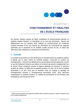 FRANCE STRATÉGIE 23 SEPTEMBRE 2016
www.strategie.gouv.fr
CHAPITRE 1
FONCTIONNEMENT ET FINALITÉS
DE L’ÉCOLE FRANÇAISE
Ce premier chapitre expose de façon synthétique le fonctionnement général du
système scolaire français. La description ne se veut pas exhaustive : l’accent est
délibérément mis sur certains traits saillants du fonctionnement de l’institution
scolaire française et de son histoire qui permettent de comprendre les logiques
profondes qui la traversent et les finalités qu’elle poursuit de fait, en dépit des
réformes et des initiatives qui cherchent à la transformer.
1. Constat
Le constat se concentre sur trois dimensions du fonctionnement du système scolaire.
Il débute par le cœur même de l’activité scolaire, c’est-à-dire le contenu de
l’enseignement : comment est déterminé ce que les élèves doivent apprendre, qu’est-
ce qui est finalement transmis aux élèves et comment est assuré l’enseignement sur
le terrain ? Nous analysons ensuite la logique générale qui structure le parcours
scolaire de l’élève, du début de la scolarité primaire à 6 ans à la fin de la scolarité
secondaire à 18 ans, ainsi que la transition forte qui marque le passage de
l’enseignement primaire à l’enseignement secondaire. Enfin, nous décrivons
l’organisation du système scolaire, en matière de recrutement et de formation des
enseignants, puis de gouvernance1
.
1
Cette structure tripartite sera également utilisée dans la deuxième partie du rapport comprenant les
trois modèles idéaltypiques.
 