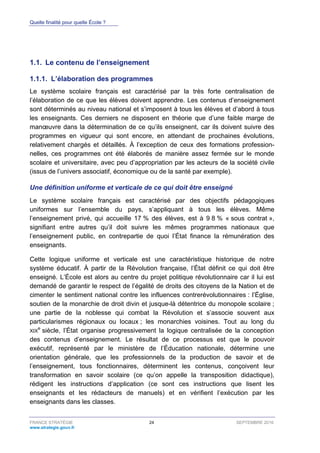 Quelle finalité pour quelle École ?
FRANCE STRATÉGIE 24 SEPTEMBRE 2016
www.strategie.gouv.fr
1.1. Le contenu de l’enseignement
L’élaboration des programmes1.1.1.
Le système scolaire français est caractérisé par la très forte centralisation de
l’élaboration de ce que les élèves doivent apprendre. Les contenus d’enseignement
sont déterminés au niveau national et s’imposent à tous les élèves et d’abord à tous
les enseignants. Ces derniers ne disposent en théorie que d’une faible marge de
manœuvre dans la détermination de ce qu’ils enseignent, car ils doivent suivre des
programmes en vigueur qui sont encore, en attendant de prochaines évolutions,
relativement chargés et détaillés. À l’exception de ceux des formations profession-
nelles, ces programmes ont été élaborés de manière assez fermée sur le monde
scolaire et universitaire, avec peu d’appropriation par les acteurs de la société civile
(issus de l’univers associatif, économique ou de la santé par exemple).
Une définition uniforme et verticale de ce qui doit être enseigné
Le système scolaire français est caractérisé par des objectifs pédagogiques
uniformes sur l’ensemble du pays, s’appliquant à tous les élèves. Même
l’enseignement privé, qui accueille 17 % des élèves, est à 9 8 % « sous contrat »,
signifiant entre autres qu’il doit suivre les mêmes programmes nationaux que
l’enseignement public, en contrepartie de quoi l’État finance la rémunération des
enseignants.
Cette logique uniforme et verticale est une caractéristique historique de notre
système éducatif. À partir de la Révolution française, l’État définit ce qui doit être
enseigné. L’École est alors au centre du projet politique révolutionnaire car il lui est
demandé de garantir le respect de l’égalité de droits des citoyens de la Nation et de
cimenter le sentiment national contre les influences contrerévolutionnaires : l’Église,
soutien de la monarchie de droit divin et jusque-là détentrice du monopole scolaire ;
une partie de la noblesse qui combat la Révolution et s’associe souvent aux
particularismes régionaux ou locaux ; les monarchies voisines. Tout au long du
XIX
e
siècle, l’État organise progressivement la logique centralisée de la conception
des contenus d’enseignement. Le résultat de ce processus est que le pouvoir
exécutif, représenté par le ministère de l’Éducation nationale, détermine une
orientation générale, que les professionnels de la production de savoir et de
l’enseignement, tous fonctionnaires, déterminent les contenus, conçoivent leur
transformation en savoir scolaire (ce qu’on appelle la transposition didactique),
rédigent les instructions d’application (ce sont ces instructions que lisent les
enseignants et les rédacteurs de manuels) et en vérifient l’exécution par les
enseignants dans les classes.
 