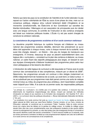 Chapitre 1
Fonctionnement et finalités de l’École française
FRANCE STRATÉGIE 25 SEPTEMBRE 2016
www.strategie.gouv.fr
Notons que dans les pays où la constitution de l’identité et de l’unité nationale n’a pas
reposé sur l’action volontariste de l’État au cours d’une phase de crise, mais sur un
consensus politique, religieux et/ou culturel lentement établi (l’Angleterre et sa
monarchie constitutionnelle, les États-Unis et leur Constitution qui sacralise les
libertés individuelles, l’Allemagne et son association de principautés puis de Länder
avec une langue commune), le contrôle de l’instruction et des contenus enseignés
est laissé aux instances politiques locales. L’École n’y est pas autant chargée de
construire la cohésion nationale.
La coexistence de programmes scolaires et d’un socle commun nationaux
La deuxième propriété historique du système français est d’élaborer au niveau
national des programmes scolaires détaillés, décrivant très précisément ce qu’un
élève doit apprendre à chaque niveau, voire à chaque moment de la scolarité, mais
aussi très chargés, laissant – en théorie – très peu de marges de manœuvre aux
enseignants. À l’inverse, beaucoup de pays se placent essentiellement dans une
logique dite « curriculaire », consistant sur le plan des contenus à élaborer, au niveau
national, un cadre fixant des objectifs pédagogiques plus larges, en laissant le soin
aux équipes d’enseignants d’élaborer localement des programmes précis selon leur
vision pédagogique et les besoins des élèves1
.
L’introduction de cette logique de curriculum a été esquissée en France avec le socle
commun des connaissances et des compétences, instauré par un décret de 20062
.
Néanmoins, les programmes annuels ont continué à être rédigés (notamment en
2008) indépendamment de l’existence de ce socle, qui avait donc un statut curieux : il
ne se substituait pas aux programmes mais était pensé comme une sorte de viatique
minimal inclus au milieu de programmes plus ambitieux, dont l’assimilation complète
reste l’objectif pour l’élite. À la suite de ce premier socle, les responsables politiques
1
Le principe du « curriculum » ne s’arrête pas à la question des contenus : il recouvre tous les
déterminants de l’expérience d’apprentissage des élèves, incluant par exemple les méthodes
d’évaluation en classe et aux examens ou la formation des enseignants. Voir Gauthier R.-F. (dir.)
(2001), « Le curriculum dans les politiques éducatives », Revue internationale d’éducation de Sèvres,
n° 56, avril.
2
La constitution d’un socle commun fait suite au rapport sur l’avenir de l’école, réalisé au terme du
débat national de 2004, lancé par Jean-Pierre Raffarin, Premier ministre, et Luc Ferry, ministre de
l’Éducation nationale, et coordonné par la commission Thélot. Toutefois, l’idée du socle commun
trouve son origine dans les débats sur la genèse du collège unique : le modèle du collège unique
devait-il être celui des cours complémentaires avec des professeurs bivalents et des savoirs définis
comme le prolongement du primaire, ou celui des lycées avec des enseignants formés à l’université et
des savoirs déclinés à partir des savoirs universitaires ? C’est le second modèle qui l’a emporté, mais
son échec permanent a entretenu le débat qui s’est progressivement déplacé vers celui de la définition
d’un socle commun de connaissances et de compétences.
 