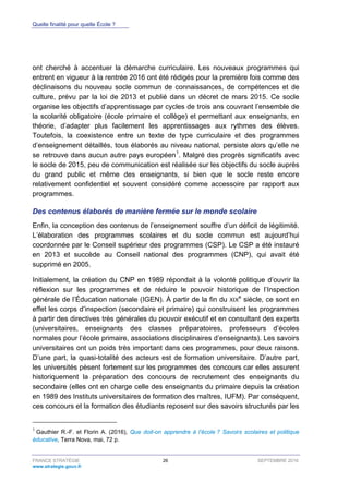 Quelle finalité pour quelle École ?
FRANCE STRATÉGIE 26 SEPTEMBRE 2016
www.strategie.gouv.fr
ont cherché à accentuer la démarche curriculaire. Les nouveaux programmes qui
entrent en vigueur à la rentrée 2016 ont été rédigés pour la première fois comme des
déclinaisons du nouveau socle commun de connaissances, de compétences et de
culture, prévu par la loi de 2013 et publié dans un décret de mars 2015. Ce socle
organise les objectifs d’apprentissage par cycles de trois ans couvrant l’ensemble de
la scolarité obligatoire (école primaire et collège) et permettant aux enseignants, en
théorie, d’adapter plus facilement les apprentissages aux rythmes des élèves.
Toutefois, la coexistence entre un texte de type curriculaire et des programmes
d’enseignement détaillés, tous élaborés au niveau national, persiste alors qu’elle ne
se retrouve dans aucun autre pays européen1
. Malgré des progrès significatifs avec
le socle de 2015, peu de communication est réalisée sur les objectifs du socle auprès
du grand public et même des enseignants, si bien que le socle reste encore
relativement confidentiel et souvent considéré comme accessoire par rapport aux
programmes.
Des contenus élaborés de manière fermée sur le monde scolaire
Enfin, la conception des contenus de l’enseignement souffre d’un déficit de légitimité.
L’élaboration des programmes scolaires et du socle commun est aujourd’hui
coordonnée par le Conseil supérieur des programmes (CSP). Le CSP a été instauré
en 2013 et succède au Conseil national des programmes (CNP), qui avait été
supprimé en 2005.
Initialement, la création du CNP en 1989 répondait à la volonté politique d’ouvrir la
réflexion sur les programmes et de réduire le pouvoir historique de l’Inspection
générale de l’Éducation nationale (IGEN). À partir de la fin du XIX
e
siècle, ce sont en
effet les corps d’inspection (secondaire et primaire) qui construisent les programmes
à partir des directives très générales du pouvoir exécutif et en consultant des experts
(universitaires, enseignants des classes préparatoires, professeurs d’écoles
normales pour l’école primaire, associations disciplinaires d’enseignants). Les savoirs
universitaires ont un poids très important dans ces programmes, pour deux raisons.
D’une part, la quasi-totalité des acteurs est de formation universitaire. D’autre part,
les universités pèsent fortement sur les programmes des concours car elles assurent
historiquement la préparation des concours de recrutement des enseignants du
secondaire (elles ont en charge celle des enseignants du primaire depuis la création
en 1989 des Instituts universitaires de formation des maîtres, IUFM). Par conséquent,
ces concours et la formation des étudiants reposent sur des savoirs structurés par les
1
Gauthier R.-F. et Florin A. (2016), Que doit-on apprendre à l’école ? Savoirs scolaires et politique
éducative, Terra Nova, mai, 72 p.
 