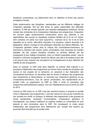 Chapitre 1
Fonctionnement et finalités de l’École française
FRANCE STRATÉGIE 27 SEPTEMBRE 2016
www.strategie.gouv.fr
disciplines universitaires, qui déterminent donc en définitive la forme des savoirs
enseignés à l’école.
Cette prédominance des disciplines, représentées par les différents collèges de
l’Inspection générale, finit par être tenue en partie responsable des difficultés
scolaires. Si elle est censée apporter une expertise pédagogique précieuse, tenant
compte des contraintes de la transposition didactique des programmes, l’Inspection
est souvent jugée excessivement conservatrice parce que attachée à une
segmentation des savoirs en disciplines scolaires héritées de la fin du XIX
e
siècle,
dont certaines ont perdu tout sens aujourd’hui : sciences de la vie et de la terre
séparées de la chimie, elle-même associée à la physique, histoire associée à la
géographie, options musique et arts plastiques réservées aux élèves littéraires, etc.
L’Inspection générale s’attire ainsi la critique des universitaires-chercheurs, en
cherchant à maintenir des savoirs certes universitaires mais structurés de manière
obsolète. De fait, chaque discipline constitue un territoire défendu par les
enseignants et leur collège d’inspection, avec un intérêt corporatiste certain : plus la
discipline a d’heures enseignées devant les élèves, plus elle a de postes et plus elle
a de pouvoir pour imposer ses conceptions de l’enseignement et pour défendre les
intérêts de ses enseignants.
Dans ce contexte, le CNP avait deux objectifs. Le premier était d’aboutir à un
processus d’élaboration des programmes qui tienne mieux compte de l’évolution des
savoirs et des progrès de la recherche, en associant à leur élaboration des
universitaires-chercheurs. Le deuxième était de rendre la fabrique des programmes
plus transparente et démocratique, en associant aux inspecteurs généraux et aux
universitaires-chercheurs, tous de culture universitaire, des représentants de la
société civile. La suppression du CNP en 2005 a rendu la conception des
programmes particulièrement opaque, d’où son rétablissement sous la forme du CSP
en 2013.
Comme le CNP avant lui, le CSP n’est pas vraiment parvenu à associer la société
civile à l’élaboration des programmes. L’une des raisons en est que les membres de
ces conseils ont confié, en pratique, la rédaction des programmes à des groupes de
travail disciplinaires composés d’universitaires, d’inspecteurs généraux et
d’enseignants. Les acteurs extérieurs au système scolaire ou universitaire en sont
absents et sont minoritaires dans le CSP. Par conséquent, le mode actuel
d’élaboration des programmes tient relativement peu compte des besoins qui
pourraient être formulés par la société civile.
 