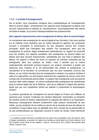 Quelle finalité pour quelle École ?
FRANCE STRATÉGIE 28 SEPTEMBRE 2016
www.strategie.gouv.fr
L’activité d’enseignement1.1.2.
Sur le terrain, nous souhaitons souligner deux caractéristiques de l’enseignement
dans le second degré : premièrement, les rapports entre enseignants et élèves sont
souvent impersonnels et distants et, deuxièmement, l’accompagnement des élèves
est faible et éclaté, ce qui tend à déresponsabiliser les professionnels.
Des rapports impersonnels entre enseignants et élèves dans le second degré
Le recrutement des enseignants du second degré et leur formation, bien plus centrée
sur la maîtrise d’une discipline que du métier éducatif en général, les conduisent
souvent à considérer la transmission de leur discipline comme leur mission
principale, plutôt que l’éducation des enfants. Par conséquent, alors que les
enseignants du premier degré entretiennent généralement un rapport de proximité
avec les enfants, les rapports quotidiens des enseignants du second degré aux
élèves sont plus souvent impersonnels, caractérisés par une mise à distance des
élèves. Ce rapport à l’élève est remis en question de manière croissante par les
enseignants dans leur pratique du métier, mais il semble que la culture
professionnelle dominante promeut toujours une posture consistant à garder ses
distances avec l’histoire et la vie personnelles des enfants et adolescents. Le
recrutement et la formation ne promeuvent pas non plus l’empathie vis-à-vis des
élèves, ce qui incline d’autant plus les enseignants à adopter une posture similaire à
celle d’un juge-arbitre, qui doit évaluer sobrement les capacités de chacun sans tenir
compte des circonstances personnelles. Le rapport des enseignants avec les parents
poursuit cette même logique : la culture professionnelle enseignante est caractérisée
dans le second degré par de la distance, voire de la méfiance à l’égard des parents,
plutôt que par une coopération étroite qui aiderait à comprendre et accompagner
l’enfant1
.
La posture spontanée de l’enseignant du second degré en France est d’effacer sa
personne pour incarner l’institution de manière distanciée, transmettre sa discipline
de manière neutre et évaluer objectivement la capacité des élèves à se l’approprier.
Beaucoup d’enseignants refusent évidemment cette posture caricaturale de leur
métier, qui les empêche de se mettre au service de la réussite de tous les élèves en
considérant chaque élève dans sa globalité pour tenir compte de sa personnalité et
de ses problématiques qui dépassent souvent le cadre de l’école. Cette démarche
1
« Le système scolaire français ne possède pas de culture de la coopération avec les parents. Dans
la logique républicaine, la question du rapport aux familles se réduit plutôt à la “bonne distanceˮ qu’il
faut maintenir entre l’école et ses usagers. » Source : Kherroubi M. (dir.) (2008), Des parents dans
l’école, Toulouse, Erès.
 