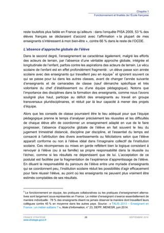Chapitre 1
Fonctionnement et finalités de l’École française
FRANCE STRATÉGIE 29 SEPTEMBRE 2016
www.strategie.gouv.fr
reste toutefois plus faible en France qu’ailleurs : dans l’enquête PISA 2009, 53 % des
élèves français se déclaraient d’accord avec l’affirmation « la plupart de mes
enseignants s’intéressent à mon bien-être », contre 66 % dans le reste de l’OCDE.
L’absence d’approche globale de l’élève
Dans le second degré, l’enseignement se caractérise également, malgré les efforts
des acteurs de terrain, par l’absence d’une véritable approche globale, intégrée et
longitudinale de l’enfant, parfois contre les aspirations des acteurs de terrain. Le vécu
scolaire de l’enfant est en effet profondément fragmenté : un élève passe son année
scolaire avec des enseignants qui travaillent peu en équipe1
et ignorent souvent ce
qui se passe pour lui dans les autres classes, avant de changer l’année suivante
d’enseignants et de camarades de classe (sauf démarche spécifique et très
volontaire du chef d’établissement ou d’une équipe pédagogique). Notons que
l’importance des disciplines dans la formation des enseignants, comme nous l’avons
souligné plus haut, participe au déficit des enseignants au travail en groupe
transversaux pluridisciplinaires, et réduit par là leur capacité à mener des projets
d’équipe.
Alors que les conseils de classe pourraient être le lieu adéquat pour que l’équipe
pédagogique prenne le temps d’analyser précisément les réussites et les difficultés
de chaque élève afin de coordonner un enseignement adapté en vue de le faire
progresser, l’absence d’approche globale de l’élève en fait souvent le lieu du
jugement trimestriel distancié, discipline par discipline, et l’essentiel du temps est
consacré à l’attribution des divers avertissements ou félicitations selon que l’élève
apparaît conforme ou non à l’élève idéal dans l’imaginaire collectif de l’institution
scolaire. Ces récompenses ou mises en garde reflètent bien la logique consistant à
renvoyer à l’élève (ou à sa famille) sa propre responsabilité dans la réussite ou
l’échec, comme si les résultats ne dépendaient que de lui. L’acceptation de ce
postulat est facilitée par la fragmentation de l’expérience d’apprentissage de l’élève.
En diluant la responsabilité du parcours de l’élève entre une myriade d’enseignants
qui se coordonnent peu, l’institution scolaire réduit les possibilités d’agir efficacement
pour faire réussir l’élève, au point où les enseignants ne peuvent plus vraiment être
estimés comptables de ses résultats.
1
Le fonctionnement en équipe, les pratiques collaboratives ou les pratiques d’enseignement alterna-
tives sont largement sous-représentés en France. Le métier d’enseignant s’exerce essentiellement de
manière individuelle : 78 % des enseignants disent ne jamais observer la manière dont travaillent leurs
collègues contre 45 % en moyenne dans les autres pays. Source : « TALIS 2013 – Enseignant en
France : un métier solitaire ? », Note d’information, n° 23, DEPP, MENESR, juin 2014.
 