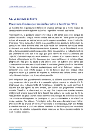 Quelle finalité pour quelle École ?
FRANCE STRATÉGIE 30 SEPTEMBRE 2016
www.strategie.gouv.fr
1.2. Le parcours de l’élève
Un parcours historiquement construit par paliers à franchir par l’élève
La manière dont le parcours de l’élève est structuré participe de la même logique de
déresponsabilisation du système scolaire à l’égard des résultats des élèves.
Historiquement, le parcours scolaire de l’élève a été pensé dans une logique de
paliers successifs : chaque niveau scolaire est un palier et l’élève passe au palier
suivant s’il a acquis les savoirs prévus par le programme scolaire ; sinon, il redouble.
C’est ainsi l’élève qui porte in fine la responsabilité de son parcours. Cette vision du
parcours de l’élève tranche avec une autre vision qui considère que toute année
scolaire est une année d’éducation consistant à prendre chaque élève là où il en est
et à le faire progresser autant que possible. Dans ce paradigme, le redoublement n’a
pas vraiment de sens, car il ne s’agit pas pour l’élève de réussir à atteindre des
objectifs d’apprentissage pour être autorisé à « passer » d’un niveau à l’autre. Les
équipes pédagogiques sont ici beaucoup plus responsabilisées : si certains élèves
progressent trop peu au cours d’une année, elles en subiront une partie des
conséquences car elles seront confrontées à une hétérogénéité plus forte des élèves
l’année suivante. Les équipes pédagogiques sont ainsi fortement incitées à
consacrer tous leurs efforts jusqu’à la fin de l’année pour que chaque élève
progresse autant que possible et acquière au maximum les savoirs prévus, car le
redoublement n’est pas une échappatoire possible.
Sous l’impulsion des gouvernements successifs, le système scolaire français passe
progressivement de la première à la seconde logique, comme en attestent la fin
progressive des redoublements et l’importance croissante du socle commun à
acquérir sur des cycles de trois années, par rapport aux programmes scolaires
annuels. Toutefois, le chemin est encore long : les programmes scolaires annuels
prédominent encore largement dans l’esprit des acteurs, de sorte que la fin du
redoublement est plus souvent vécue comme une politique de réduction des coûts
que comme un changement de paradigme du parcours de l’élève et du rôle d’une
année scolaire. Par ailleurs, l’orientation entre des voies d’enseignement hiérar-
chisées en fin de 3e
puis en fin de 2nde
générale et technologique, bien plus fondée
sur l’échec que sur le choix des élèves, maintient sur la fin du parcours secondaire
une logique de sélection qui persiste à faire peser sur les élèves la responsabilité de
leurs résultats scolaires.
 