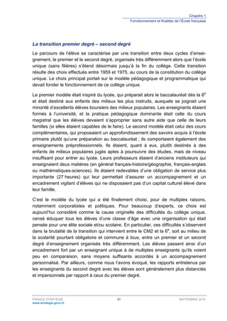 Chapitre 1
Fonctionnement et finalités de l’École française
FRANCE STRATÉGIE 31 SEPTEMBRE 2016
www.strategie.gouv.fr
La transition premier degré – second degré
Le parcours de l’élève se caractérise par une transition entre deux cycles d’ensei-
gnement, le premier et le second degré, organisés très différemment alors que l’école
unique (sans filières) s’étend désormais jusqu’à la fin du collège. Cette transition
résulte des choix effectués entre 1959 et 1975, au cours de la constitution du collège
unique. Le choix principal portait sur le modèle pédagogique et programmatique qui
devait fonder le fonctionnement de ce collège unique.
Le premier modèle était inspiré du lycée, qui préparait alors le baccalauréat dès la 6e
et était destiné aux enfants des milieux les plus instruits, auxquels se joignait une
minorité d’excellents élèves boursiers des milieux populaires. Les enseignants étaient
formés à l’université, et la pratique pédagogique dominante était celle du cours
magistral que les élèves devaient s’approprier sans autre aide que celle de leurs
familles (si elles étaient capables de le faire). Le second modèle était celui des cours
complémentaires, qui proposaient un approfondissement des savoirs acquis à l’école
primaire plutôt qu’une préparation au baccalauréat ; ils comportaient également des
enseignements préprofessionnels. Ils étaient, quant à eux, plutôt destinés à des
enfants de milieux populaires jugés aptes à poursuivre des études, mais de niveau
insuffisant pour entrer au lycée. Leurs professeurs étaient d’anciens instituteurs qui
enseignaient deux matières (en général français-histoire/géographie, français-anglais
ou mathématiques-sciences). Ils étaient redevables d’une obligation de service plus
importante (27 heures) qui leur permettait d’assurer un accompagnement et un
encadrement vigilant d’élèves qui ne disposaient pas d’un capital culturel élevé dans
leur famille.
C’est le modèle du lycée qui a été finalement choisi, pour de multiples raisons,
notamment corporatistes et politiques. Pour beaucoup d’experts, ce choix est
aujourd’hui considéré comme la cause originelle des difficultés du collège unique,
censé éduquer tous les élèves d’une classe d’âge avec une organisation qui était
pensée pour une élite sociale et/ou scolaire. En particulier, ces difficultés s’observent
dans la brutalité de la transition qui intervient entre le CM2 et la 6e
, soit au milieu de
la scolarité pourtant obligatoire et commune à tous, entre un premier et un second
degré d’enseignement organisés très différemment. Les élèves passent ainsi d’un
encadrement fort par un enseignant unique à de multiples enseignants qu’ils voient
peu en comparaison, sans moyens suffisants accordés à un accompagnement
personnalisé. Par ailleurs, comme nous l’avons évoqué, les rapports entretenus par
les enseignants du second degré avec les élèves sont généralement plus distanciés
et impersonnels par rapport à ceux du premier degré.
 