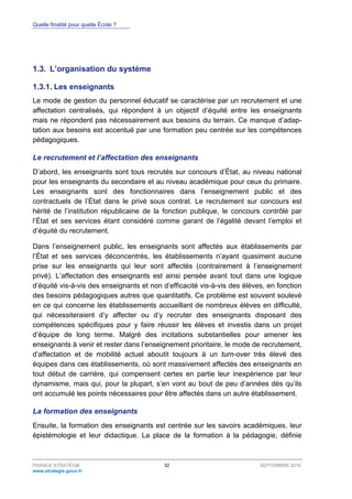 Quelle finalité pour quelle École ?
FRANCE STRATÉGIE 32 SEPTEMBRE 2016
www.strategie.gouv.fr
1.3. L’organisation du système
Les enseignants1.3.1.
Le mode de gestion du personnel éducatif se caractérise par un recrutement et une
affectation centralisés, qui répondent à un objectif d’équité entre les enseignants
mais ne répondent pas nécessairement aux besoins du terrain. Ce manque d’adap-
tation aux besoins est accentué par une formation peu centrée sur les compétences
pédagogiques.
Le recrutement et l’affectation des enseignants
D’abord, les enseignants sont tous recrutés sur concours d’État, au niveau national
pour les enseignants du secondaire et au niveau académique pour ceux du primaire.
Les enseignants sont des fonctionnaires dans l’enseignement public et des
contractuels de l’État dans le privé sous contrat. Le recrutement sur concours est
hérité de l’institution républicaine de la fonction publique, le concours contrôlé par
l’État et ses services étant considéré comme garant de l’égalité devant l’emploi et
d’équité du recrutement.
Dans l’enseignement public, les enseignants sont affectés aux établissements par
l’État et ses services déconcentrés, les établissements n’ayant quasiment aucune
prise sur les enseignants qui leur sont affectés (contrairement à l’enseignement
privé). L’affectation des enseignants est ainsi pensée avant tout dans une logique
d’équité vis-à-vis des enseignants et non d’efficacité vis-à-vis des élèves, en fonction
des besoins pédagogiques autres que quantitatifs. Ce problème est souvent soulevé
en ce qui concerne les établissements accueillant de nombreux élèves en difficulté,
qui nécessiteraient d’y affecter ou d’y recruter des enseignants disposant des
compétences spécifiques pour y faire réussir les élèves et investis dans un projet
d’équipe de long terme. Malgré des incitations substantielles pour amener les
enseignants à venir et rester dans l’enseignement prioritaire, le mode de recrutement,
d’affectation et de mobilité actuel aboutit toujours à un turn-over très élevé des
équipes dans ces établissements, où sont massivement affectés des enseignants en
tout début de carrière, qui compensent certes en partie leur inexpérience par leur
dynamisme, mais qui, pour la plupart, s’en vont au bout de peu d’années dès qu’ils
ont accumulé les points nécessaires pour être affectés dans un autre établissement.
La formation des enseignants
Ensuite, la formation des enseignants est centrée sur les savoirs académiques, leur
épistémologie et leur didactique. La place de la formation à la pédagogie, définie
 