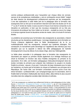 Chapitre 1
Fonctionnement et finalités de l’École française
FRANCE STRATÉGIE 33 SEPTEMBRE 2016
www.strategie.gouv.fr
comme pratique professionnelle pour l’acquisition par chaque élève de connais-
sances et de compétences mobilisables, y est en contrepartie encore faible1
malgré
de réels besoins de développement professionnel exprimés par les enseignants.
L’une des explications à cette faible part de la pédagogie dans la formation des
enseignants tient au fait que le recrutement intervient tard dans les études (en fin de
1re
ou de 2e
année de master, le plus souvent à l’issue d’une licence consacrée à une
discipline en particulier), si bien que les nouveaux enseignants ont eu très peu
d’occasions de pratiquer leur futur métier sur le terrain – excepté au cours d’un stage
à mi-temps organisé durant la deuxième année de master, donc à la toute fin de leurs
études.
Le problème est accentué pour la formation des enseignants du secondaire, d’abord
structurée par les disciplines académiques. L’ancrage disciplinaire de la formation en
France s’observe également dans le faible développement de la bi- ou
multidisciplinarité chez les enseignants, comparé aux systèmes étrangers. Par
conséquent, le recrutement porte davantage sur l’appétence des individus pour leur
discipline que sur la capacité à relever les défis pédagogiques de l’activité
d’enseignement à tous les élèves d’une classe d’âge, dans leur hétérogénéité.
La faible place accordée à la pédagogie dans la formation des enseignants du
secondaire par rapport au primaire résulte également d’un héritage historique qui
clivait la formation en fonction des deux finalités divergentes du primaire et du
secondaire. D’un côté, une formation pédagogique d’éducateur/enseignant dans les
écoles normales du primaire pour préparer des instituteurs du peuple à la double
finalité du primaire : assurer, d’une part, l’instruction de base nécessaire pour le reste
de l’existence, et d’autre part la formation du citoyen et l’adhésion aux principes de la
République. De l’autre côté, une formation universitaire savante suivie d’une très
brève formation « professionnelle » par compagnonnage pour le secondaire, dont la
finalité était la formation intellectuelle des futures élites, elles-mêmes le plus souvent
recrutées dans les catégories sociales déjà instruites et cultivées.
1
40 % des enseignants ne s’estiment pas suffisamment formés au volet pédagogique de leur métier.
Source : « TALIS 2013 – Enseignant en France : un métier solitaire ? », op. cit. « Les enseignants de
collège en France sont moins nombreux à participer à des activités de formation continue que leurs
collègues des autres pays (76 % contre 88 % pour la moyenne TALIS). » C’est précisément au cours
de ces formations que l’accent est mis sur l’apprentissage et l’acquisition de méthodes pédagogiques.
Sur les douze derniers mois, 20 % des enseignants français ont suivi une conférence ou un séminaire
pédagogique sur une durée de deux jours contre 44 % sur une durée de quatre jours en moyenne
dans les autres pays. Source : « TALIS 2013 – La formation professionnelle des enseignants est
moins développée en France que dans les autres pays », Note d’information, n° 22, DEPP, MENESR,
juin 2014.
 