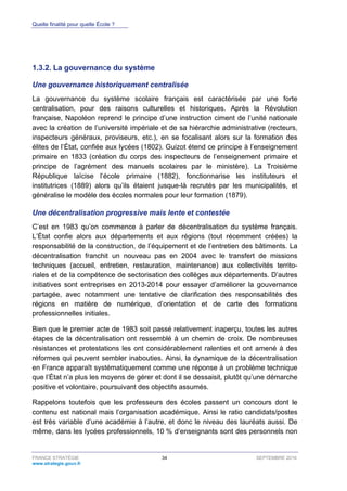 Quelle finalité pour quelle École ?
FRANCE STRATÉGIE 34 SEPTEMBRE 2016
www.strategie.gouv.fr
La gouvernance du système1.3.2.
Une gouvernance historiquement centralisée
La gouvernance du système scolaire français est caractérisée par une forte
centralisation, pour des raisons culturelles et historiques. Après la Révolution
française, Napoléon reprend le principe d’une instruction ciment de l’unité nationale
avec la création de l’université impériale et de sa hiérarchie administrative (recteurs,
inspecteurs généraux, proviseurs, etc.), en se focalisant alors sur la formation des
élites de l’État, confiée aux lycées (1802). Guizot étend ce principe à l’enseignement
primaire en 1833 (création du corps des inspecteurs de l’enseignement primaire et
principe de l’agrément des manuels scolaires par le ministère). La Troisième
République laïcise l’école primaire (1882), fonctionnarise les instituteurs et
institutrices (1889) alors qu’ils étaient jusque-là recrutés par les municipalités, et
généralise le modèle des écoles normales pour leur formation (1879).
Une décentralisation progressive mais lente et contestée
C’est en 1983 qu’on commence à parler de décentralisation du système français.
L’État confie alors aux départements et aux régions (tout récemment créées) la
responsabilité de la construction, de l’équipement et de l’entretien des bâtiments. La
décentralisation franchit un nouveau pas en 2004 avec le transfert de missions
techniques (accueil, entretien, restauration, maintenance) aux collectivités territo-
riales et de la compétence de sectorisation des collèges aux départements. D’autres
initiatives sont entreprises en 2013-2014 pour essayer d’améliorer la gouvernance
partagée, avec notamment une tentative de clarification des responsabilités des
régions en matière de numérique, d’orientation et de carte des formations
professionnelles initiales.
Bien que le premier acte de 1983 soit passé relativement inaperçu, toutes les autres
étapes de la décentralisation ont ressemblé à un chemin de croix. De nombreuses
résistances et protestations les ont considérablement ralenties et ont amené à des
réformes qui peuvent sembler inabouties. Ainsi, la dynamique de la décentralisation
en France apparaît systématiquement comme une réponse à un problème technique
que l’État n’a plus les moyens de gérer et dont il se dessaisit, plutôt qu’une démarche
positive et volontaire, poursuivant des objectifs assumés.
Rappelons toutefois que les professeurs des écoles passent un concours dont le
contenu est national mais l’organisation académique. Ainsi le ratio candidats/postes
est très variable d’une académie à l’autre, et donc le niveau des lauréats aussi. De
même, dans les lycées professionnels, 10 % d’enseignants sont des personnels non
 