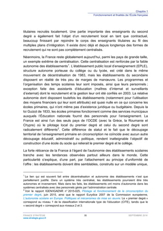Chapitre 1
Fonctionnement et finalités de l’École française
FRANCE STRATÉGIE 35 SEPTEMBRE 2016
www.strategie.gouv.fr
titulaires recrutés localement. Une partie importante des enseignants du second
degré a également fait l’objet d’un recrutement local en tant que contractuel,
beaucoup finissant par rejoindre le corps des enseignants titulaires au fil des
multiples plans d’intégration. Il existe donc déjà et depuis longtemps des formes de
recrutement qui ne sont pas complètement centralisés.
Néanmoins, la France reste globalement aujourd’hui, parmi les pays de grande taille,
un exemple extrême de centralisation. Cette centralisation est renforcée par la faible
autonomie des établissements1
. L’établissement public local d’enseignement (EPLE),
structure autonome porteuse du collège ou du lycée, est créé dans le même
mouvement de décentralisation de 1983, mais les établissements du secondaire
disposent en réalité de très peu de marges de manœuvre. Les programmes et
l’organisation des temps scolaires leur sont imposés, ainsi que leurs personnels ;
exception faite des assistants d’éducation (maîtres d’internat et surveillants
d’externat) dont le recrutement et la gestion leur ont été confiés en 2003. La relative
autonomie dont disposent toutefois les établissements (notamment pour l’utilisation
des moyens financiers qui leur sont attribués) est quasi nulle en ce qui concerne les
écoles primaires, qui n’ont même pas d’existence juridique ou budgétaire. Depuis la
loi Guizot de 1833, les écoles primaires fonctionnent comme des services municipaux
auxquels l’Éducation nationale fournit des personnels pour l’enseignement. La
France est ainsi l’un des seuls pays de l’OCDE (avec la Grèce, la Roumanie et
Chypre) où le pilotage local du premier degré et celui du second degré sont
radicalement différents2
. Cette différence de statut et le fait que le découpage
territorial de l’enseignement primaire en circonscription ne coïncide avec aucun autre
découpage éducatif, administratif ou politique, rendent inatteignable l’objectif de
construction d’une école du socle qui relierait le premier degré et le collège.
La forte réticence de la France à l’égard de l’autonomie des établissements scolaires
tranche avec les tendances observées partout ailleurs dans le monde. Cette
particularité s’explique, d’une part, par l’attachement au principe d’uniformité de
l’offre : les établissements doivent être semblables, construits sur un modèle unique,
1
Le lien qui est souvent fait entre décentralisation et autonomie des établissements n’est que
partiellement justifié. Dans un système très centralisé, les établissements pourraient être très
autonomes et inversement. Mais dans les faits, les établissements ont moins d’autonomie dans les
systèmes centralisés avec des personnels gérés par l’administration centrale.
2
Voir le rapport IGEN/IGAENR n° 2015-025, Pilotage et fonctionnement de la circonscription du
premier degré, juin 2015, ainsi que le rapport Eurydice 2007 de la Commission européenne,
L’autonomie scolaire en Europe. Politiques et mécanismes de mise en œuvre. Le « premier degré »
correspond au niveau 1 de la classification internationale type de l’éducation (CITE), tandis que le
« second degré » correspond aux niveaux 2 et 3.
 