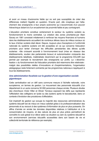 Quelle finalité pour quelle École ?
FRANCE STRATÉGIE 36 SEPTEMBRE 2016
www.strategie.gouv.fr
et avoir un niveau d’autonomie faible qui ne soit pas susceptible de créer des
différences mettant l’égalité en question. D’autre part, elle s’explique par l’atta-
chement des enseignants à leur propre autonomie qui s’accommode d’un pouvoir
hiérarchique distant et d’un encadrement de proximité faible et peu contraignant.
L’éducation prioritaire constitue certainement le secteur du système scolaire au
fonctionnement le moins centralisé. La création des zones prioritaires par Alain
Savary en 1981 consistait initialement à renforcer les moyens financiers et humains
dans les établissements accueillant de nombreux élèves issus de milieux sociaux où
le taux d’échec scolaire était élevé. Depuis, toujours plus d’exceptions à l’uniformité
nationale du système scolaire ont été acceptées en ce qui concerne l’éducation
prioritaire pour tenter d’enrayer les difficultés persistantes des élèves qu’elle
scolarise : rôle croissant accordé à l’environnement local (mise en réseaux des
établissements, soutien des partenariats locaux) et autonomisation croissante des
établissements labellisés, matérialisée récemment par le programme ECLAIR (qui
permet par exemple le recrutement des enseignants sur profil). La « décentra-
lisation » du fonctionnement de l’éducation prioritaire doit néanmoins être relativisée :
malgré des possibilités réelles d’innovations et d’expérimentations, l’organisation
pédagogique reste fortement contrainte par les programmes nationaux s’appliquant à
tous les établissements.
Une administration focalisée sur la gestion d’une organisation sociale
gigantesque
Cette centralisation est un défi sans commune mesure à l’échelle nationale, voire
européenne, en termes de gestion. Le mouvement des personnels éducatifs d’un
département à un autre concerne 50 000 personnes chaque année. Plusieurs études
des chercheurs Victor Hiller et Olivier Tercieux exposent les défis que représente
l’affectation des collégiens en lycée ou des lycéens après le baccalauréat, dans un
contexte d’évolution des procédures d’affectation.
Cet impératif de gestion qui occupe la majorité des ressources administratives du
système éducatif est de mieux en mieux satisfait grâce à la professionnalisation des
personnels et au recours à des systèmes d’information de plus en plus puissants. On
affine d’année en année les données disponibles relatives à l’attribution et à la
consommation de moyens, et des calculs de plus en plus précis permettront de
connaître le coût global d’un élève selon sa situation au sein du système éducatif et
son environnement (services éducatifs accessibles dans son bassin de vie et
collectivité territoriale de référence par exemple).
 