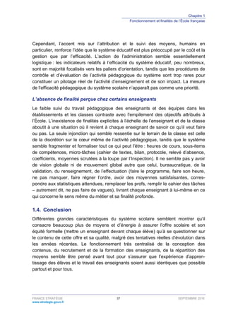 Chapitre 1
Fonctionnement et finalités de l’École française
FRANCE STRATÉGIE 37 SEPTEMBRE 2016
www.strategie.gouv.fr
Cependant, l’accent mis sur l’attribution et le suivi des moyens, humains en
particulier, renforce l’idée que le système éducatif est plus préoccupé par le coût et la
gestion que par l’efficacité. L’action de l’administration semble essentiellement
logistique : les indicateurs relatifs à l’efficacité du système éducatif, peu nombreux,
sont en majorité focalisés vers les paliers d’orientation, tandis que les procédures de
contrôle et d’évaluation de l’activité pédagogique du système sont trop rares pour
constituer un pilotage réel de l’activité d’enseignement et de son impact. La mesure
de l’efficacité pédagogique du système scolaire n’apparaît pas comme une priorité.
L’absence de finalité perçue chez certains enseignants
Le faible suivi du travail pédagogique des enseignants et des équipes dans les
établissements et les classes contraste avec l’empilement des objectifs attribués à
l’École. L’inexistence de finalités explicites à l’échelle de l’enseignant et de la classe
aboutit à une situation où il revient à chaque enseignant de savoir ce qu’il veut faire
ou pas. La seule injonction qui semble ressentie sur le terrain de la classe est celle
de la discrétion sur le cœur même de l’activité pédagogique, tandis que le système
semble fragmenter et formaliser tout ce qui peut l’être : heures de cours, sous-items
de compétences, micro-tâches (cahier de textes, bilan, protocole, relevé d’absence,
coefficients, moyennes scrutées à la loupe par l’Inspection). Il ne semble pas y avoir
de vision globale ni de mouvement global autre que celui, bureaucratique, de la
validation, du renseignement, de l’effectuation (faire le programme, faire son heure,
ne pas manquer, faire régner l’ordre, avoir des moyennes satisfaisantes, corres-
pondre aux statistiques attendues, remplacer les profs, remplir le cahier des tâches
– autrement dit, ne pas faire de vagues), livrant chaque enseignant à lui-même en ce
qui concerne le sens même du métier et sa finalité profonde.
1.4. Conclusion
Différentes grandes caractéristiques du système scolaire semblent montrer qu’il
consacre beaucoup plus de moyens et d’énergie à assurer l’offre scolaire et son
équité formelle (mettre un enseignant devant chaque élève) qu’à se questionner sur
le contenu de cette offre et sa qualité, malgré des tentatives réelles d’évolution dans
les années récentes. Le fonctionnement très centralisé de la conception des
contenus, du recrutement et de la formation des enseignants, de la répartition des
moyens semble être pensé avant tout pour s’assurer que l’expérience d’appren-
tissage des élèves et le travail des enseignants soient aussi identiques que possible
partout et pour tous.
 
