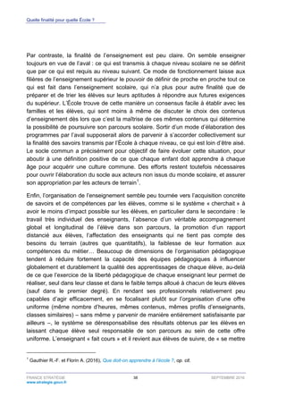Quelle finalité pour quelle École ?
FRANCE STRATÉGIE 38 SEPTEMBRE 2016
www.strategie.gouv.fr
Par contraste, la finalité de l’enseignement est peu claire. On semble enseigner
toujours en vue de l’aval : ce qui est transmis à chaque niveau scolaire ne se définit
que par ce qui est requis au niveau suivant. Ce mode de fonctionnement laisse aux
filières de l’enseignement supérieur le pouvoir de définir de proche en proche tout ce
qui est fait dans l’enseignement scolaire, qui n’a plus pour autre finalité que de
préparer et de trier les élèves sur leurs aptitudes à répondre aux futures exigences
du supérieur. L’École trouve de cette manière un consensus facile à établir avec les
familles et les élèves, qui sont moins à même de discuter le choix des contenus
d’enseignement dès lors que c’est la maîtrise de ces mêmes contenus qui détermine
la possibilité de poursuivre son parcours scolaire. Sortir d’un mode d’élaboration des
programmes par l’aval supposerait alors de parvenir à s’accorder collectivement sur
la finalité des savoirs transmis par l’École à chaque niveau, ce qui est loin d’être aisé.
Le socle commun a précisément pour objectif de faire évoluer cette situation, pour
aboutir à une définition positive de ce que chaque enfant doit apprendre à chaque
âge pour acquérir une culture commune. Des efforts restent toutefois nécessaires
pour ouvrir l’élaboration du socle aux acteurs non issus du monde scolaire, et assurer
son appropriation par les acteurs de terrain1
.
Enfin, l’organisation de l’enseignement semble peu tournée vers l’acquisition concrète
de savoirs et de compétences par les élèves, comme si le système « cherchait » à
avoir le moins d’impact possible sur les élèves, en particulier dans le secondaire : le
travail très individuel des enseignants, l’absence d’un véritable accompagnement
global et longitudinal de l’élève dans son parcours, la promotion d’un rapport
distancié aux élèves, l’affectation des enseignants qui ne tient pas compte des
besoins du terrain (autres que quantitatifs), la faiblesse de leur formation aux
compétences du métier… Beaucoup de dimensions de l’organisation pédagogique
tendent à réduire fortement la capacité des équipes pédagogiques à influencer
globalement et durablement la qualité des apprentissages de chaque élève, au-delà
de ce que l’exercice de la liberté pédagogique de chaque enseignant leur permet de
réaliser, seul dans leur classe et dans le faible temps alloué à chacun de leurs élèves
(sauf dans le premier degré). En rendant ses professionnels relativement peu
capables d’agir efficacement, en se focalisant plutôt sur l’organisation d’une offre
uniforme (même nombre d’heures, mêmes contenus, mêmes profils d’enseignants,
classes similaires) – sans même y parvenir de manière entièrement satisfaisante par
ailleurs –, le système se déresponsabilise des résultats obtenus par les élèves en
laissant chaque élève seul responsable de son parcours au sein de cette offre
uniforme. L’enseignant « fait cours » et il revient aux élèves de suivre, de « se mettre
1
Gauthier R.-F. et Florin A. (2016), Que doit-on apprendre à l’école ?, op. cit.
 