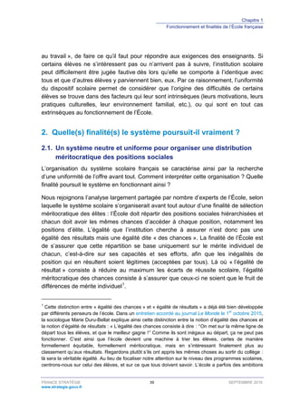 Chapitre 1
Fonctionnement et finalités de l’École française
FRANCE STRATÉGIE 39 SEPTEMBRE 2016
www.strategie.gouv.fr
au travail », de faire ce qu’il faut pour répondre aux exigences des enseignants. Si
certains élèves ne s’intéressent pas ou n’arrivent pas à suivre, l’institution scolaire
peut difficilement être jugée fautive dès lors qu’elle se comporte à l’identique avec
tous et que d’autres élèves y parviennent bien, eux. Par ce raisonnement, l’uniformité
du dispositif scolaire permet de considérer que l’origine des difficultés de certains
élèves se trouve dans des facteurs qui leur sont intrinsèques (leurs motivations, leurs
pratiques culturelles, leur environnement familial, etc.), ou qui sont en tout cas
extrinsèques au fonctionnement de l’École.
2. Quelle(s) finalité(s) le système poursuit-il vraiment ?
2.1. Un système neutre et uniforme pour organiser une distribution
méritocratique des positions sociales
L’organisation du système scolaire français se caractérise ainsi par la recherche
d’une uniformité de l’offre avant tout. Comment interpréter cette organisation ? Quelle
finalité poursuit le système en fonctionnant ainsi ?
Nous rejoignons l’analyse largement partagée par nombre d’experts de l’École, selon
laquelle le système scolaire s’organiserait avant tout autour d’une finalité de sélection
méritocratique des élites : l’École doit répartir des positions sociales hiérarchisées et
chacun doit avoir les mêmes chances d’accéder à chaque position, notamment les
positions d’élite. L’égalité que l’institution cherche à assurer n’est donc pas une
égalité des résultats mais une égalité dite « des chances ». La finalité de l’École est
de s’assurer que cette répartition se base uniquement sur le mérite individuel de
chacun, c’est-à-dire sur ses capacités et ses efforts, afin que les inégalités de
position qui en résultent soient légitimes (acceptées par tous). Là où « l’égalité de
résultat » consiste à réduire au maximum les écarts de réussite scolaire, l’égalité
méritocratique des chances consiste à s’assurer que ceux-ci ne soient que le fruit de
différences de mérite individuel1
.
1
Cette distinction entre « égalité des chances » et « égalité de résultats » a déjà été bien développée
par différents penseurs de l’école. Dans un entretien accordé au journal Le Monde le 1er
octobre 2015,
la sociologue Marie Duru-Bellat explique ainsi cette distinction entre la notion d’égalité des chances et
la notion d’égalité de résultats : « L’égalité des chances consiste à dire  : “ On met sur la même ligne de
départ tous les élèves, et que le meilleur gagne  ! ˮ Comme ils sont inégaux au départ, ça ne peut pas
fonctionner. C’est ainsi que l’école devient une machine à trier les élèves, certes de manière
formellement équitable, formellement méritocratique, mais en s’intéressant finalement plus au
classement qu’aux résultats. Regardons plutôt s’ils ont appris les mêmes choses au sortir du collège  :
là sera la véritable égalité. Au lieu de focaliser notre attention sur le niveau des programmes scolaires,
centrons-nous sur celui des élèves, et sur ce que tous doivent savoir. L’école a parfois des ambitions
 